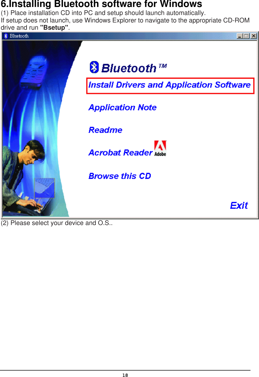   186.Installing Bluetooth software for Windows (1) Place installation CD into PC and setup should launch automatically.  If setup does not launch, use Windows Explorer to navigate to the appropriate CD-ROM drive and run &quot;Bsetup&quot;.  (2) Please select your device and O.S.. 