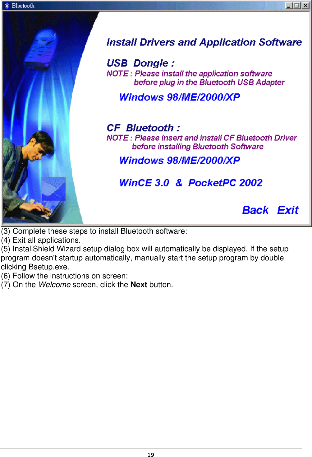   19 (3) Complete these steps to install Bluetooth software: (4) Exit all applications. (5) InstallShield Wizard setup dialog box will automatically be displayed. If the setup program doesn&apos;t startup automatically, manually start the setup program by double clicking Bsetup.exe. (6) Follow the instructions on screen: (7) On the Welcome screen, click the Next button. 