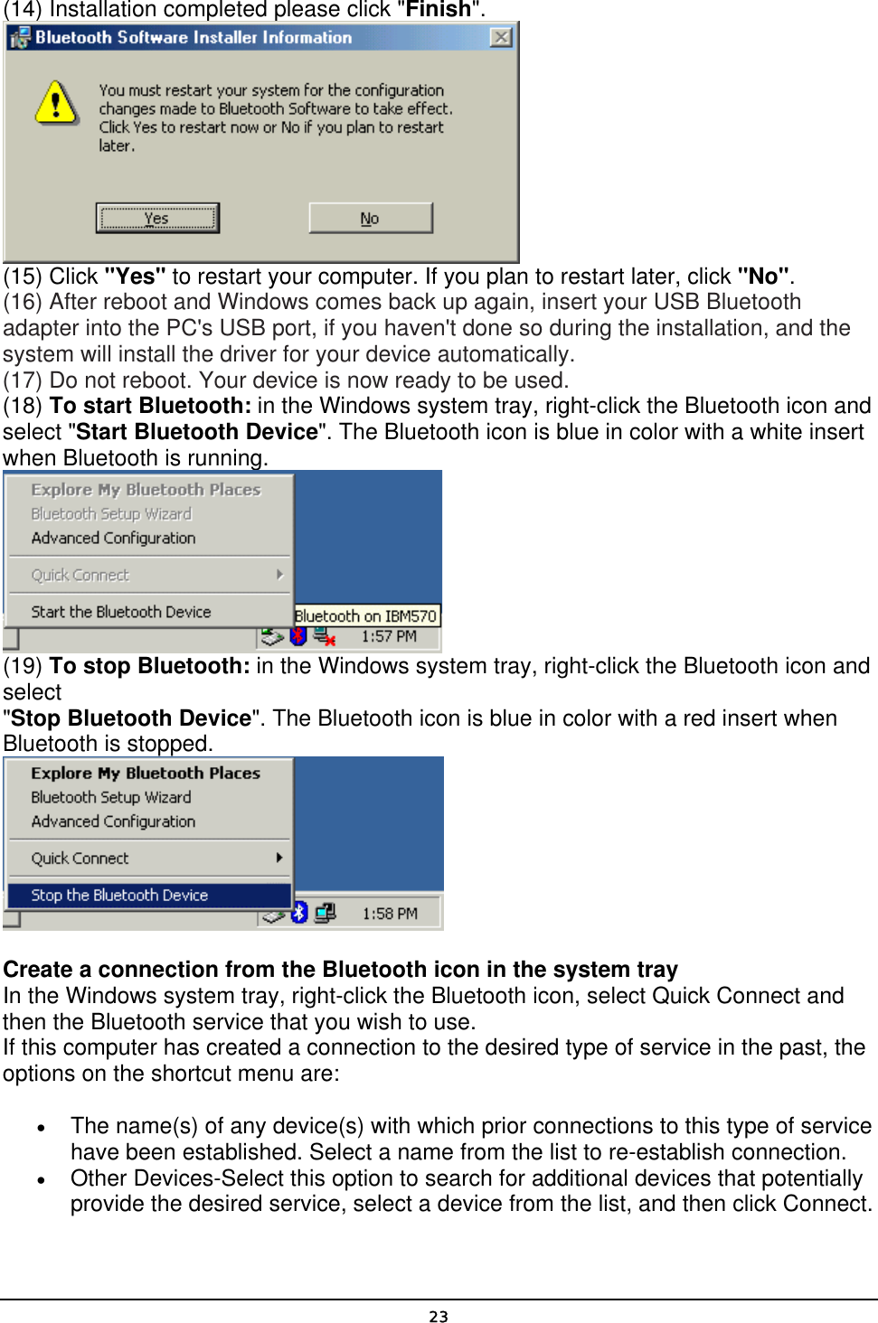   23(14) Installation completed please click &quot;Finish&quot;.   (15) Click &quot;Yes&quot; to restart your computer. If you plan to restart later, click &quot;No&quot;. (16) After reboot and Windows comes back up again, insert your USB Bluetooth adapter into the PC&apos;s USB port, if you haven&apos;t done so during the installation, and the system will install the driver for your device automatically. (17) Do not reboot. Your device is now ready to be used. (18) To start Bluetooth: in the Windows system tray, right-click the Bluetooth icon and select &quot;Start Bluetooth Device&quot;. The Bluetooth icon is blue in color with a white insert when Bluetooth is running.  (19) To stop Bluetooth: in the Windows system tray, right-click the Bluetooth icon and select &quot;Stop Bluetooth Device&quot;. The Bluetooth icon is blue in color with a red insert when Bluetooth is stopped.    Create a connection from the Bluetooth icon in the system tray In the Windows system tray, right-click the Bluetooth icon, select Quick Connect and then the Bluetooth service that you wish to use. If this computer has created a connection to the desired type of service in the past, the options on the shortcut menu are: • The name(s) of any device(s) with which prior connections to this type of service have been established. Select a name from the list to re-establish connection. • Other Devices-Select this option to search for additional devices that potentially provide the desired service, select a device from the list, and then click Connect. 