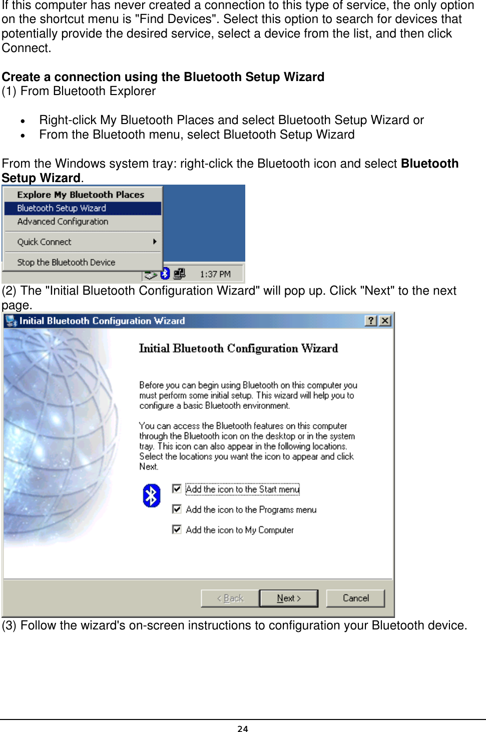   24If this computer has never created a connection to this type of service, the only option on the shortcut menu is &quot;Find Devices&quot;. Select this option to search for devices that potentially provide the desired service, select a device from the list, and then click Connect.   Create a connection using the Bluetooth Setup Wizard (1) From Bluetooth Explorer • Right-click My Bluetooth Places and select Bluetooth Setup Wizard or • From the Bluetooth menu, select Bluetooth Setup Wizard From the Windows system tray: right-click the Bluetooth icon and select Bluetooth Setup Wizard.  (2) The &quot;Initial Bluetooth Configuration Wizard&quot; will pop up. Click &quot;Next&quot; to the next page.  (3) Follow the wizard&apos;s on-screen instructions to configuration your Bluetooth device. 