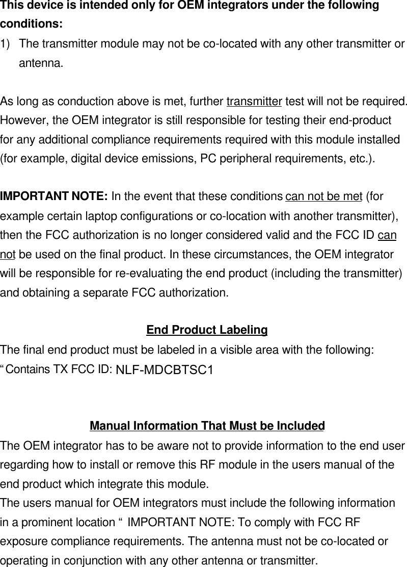 This device is intended only for OEM integrators under the followingconditions:1) The transmitter module may not be co-located with any other transmitter orantenna.As long as conduction above is met, further transmitter test will not be required.However, the OEM integrator is still responsible for testing their end-productfor any additional compliance requirements required with this module installed(for example, digital device emissions, PC peripheral requirements, etc.).IMPORTANT NOTE: In the event that these conditions can not be met (forexample certain laptop configurations or co-location with another transmitter),then the FCC authorization is no longer considered valid and the FCC ID cannot be used on the final product. In these circumstances, the OEM integratorwill be responsible for re-evaluating the end product (including the transmitter)and obtaining a separate FCC authorization.End Product LabelingThe final end product must be labeled in a visible area with the following:“Contains TX FCC ID: NLF-MDCBTSC”.Manual Information That Must be IncludedThe OEM integrator has to be aware not to provide information to the end userregarding how to install or remove this RF module in the users manual of theend product which integrate this module.The users manual for OEM integrators must include the following informationin a prominent location “ IMPORTANT NOTE: To comply with FCC RFexposure compliance requirements. The antenna must not be co-located oroperating in conjunction with any other antenna or transmitter.NLF-MDCBTSC1