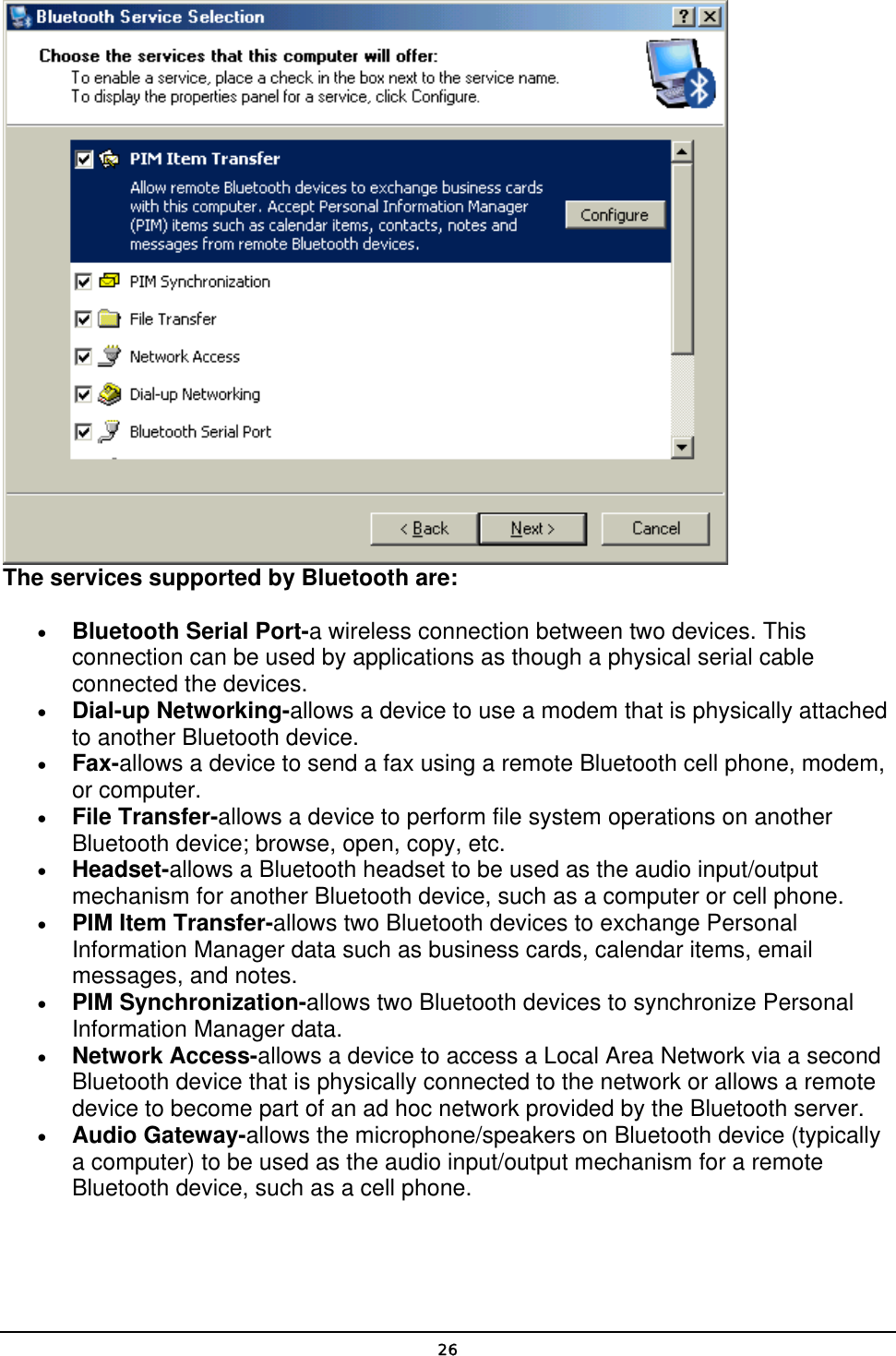   26 The services supported by Bluetooth are: • Bluetooth Serial Port-a wireless connection between two devices. This connection can be used by applications as though a physical serial cable connected the devices. • Dial-up Networking-allows a device to use a modem that is physically attached to another Bluetooth device. • Fax-allows a device to send a fax using a remote Bluetooth cell phone, modem, or computer. • File Transfer-allows a device to perform file system operations on another Bluetooth device; browse, open, copy, etc. • Headset-allows a Bluetooth headset to be used as the audio input/output mechanism for another Bluetooth device, such as a computer or cell phone. • PIM Item Transfer-allows two Bluetooth devices to exchange Personal Information Manager data such as business cards, calendar items, email messages, and notes. • PIM Synchronization-allows two Bluetooth devices to synchronize Personal Information Manager data. • Network Access-allows a device to access a Local Area Network via a second Bluetooth device that is physically connected to the network or allows a remote device to become part of an ad hoc network provided by the Bluetooth server. • Audio Gateway-allows the microphone/speakers on Bluetooth device (typically a computer) to be used as the audio input/output mechanism for a remote Bluetooth device, such as a cell phone. 