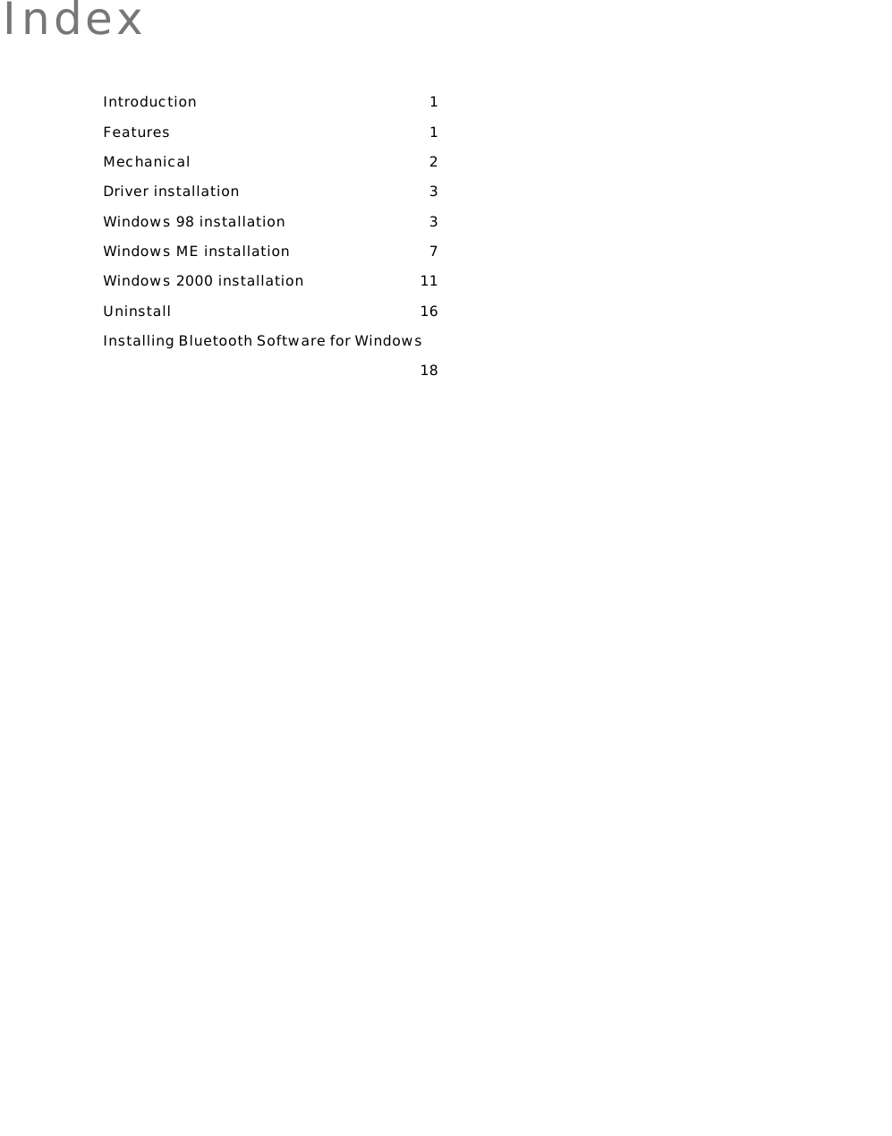   Index Introduction 1 Features 1 Mechanical 2 Driver installation  3 Windows 98 installation  3 Windows ME installation  7 Windows 2000 installation  11 Uninstall 16 Installing Bluetooth Software for Windows 18  