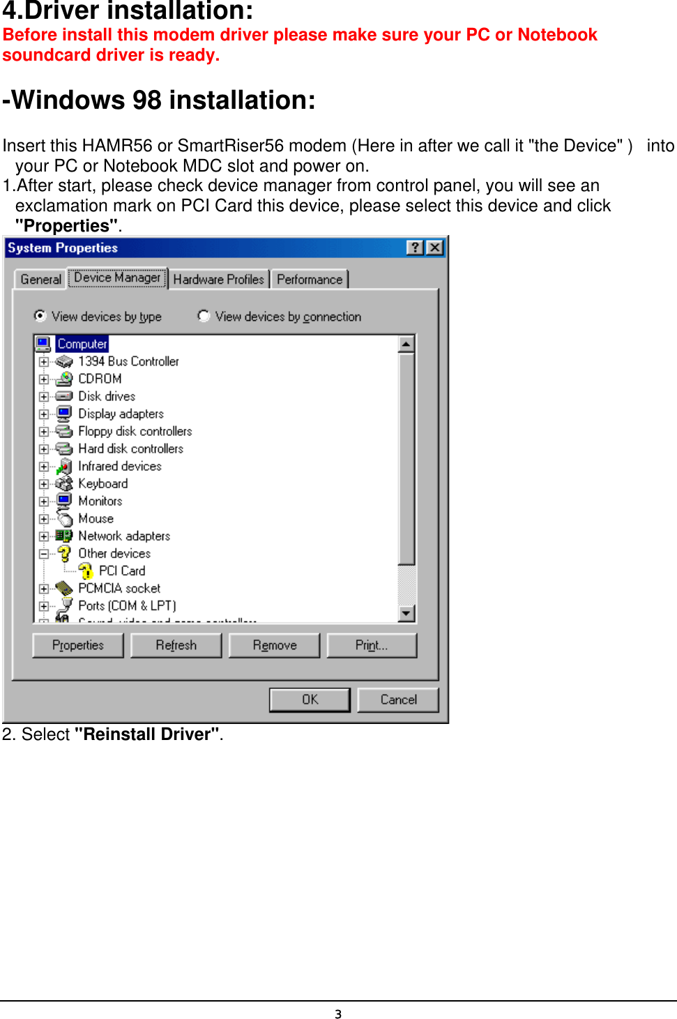   34.Driver installation: Before install this modem driver please make sure your PC or Notebook soundcard driver is ready.   -Windows 98 installation:  Insert this HAMR56 or SmartRiser56 modem (Here in after we call it &quot;the Device&quot; )   into your PC or Notebook MDC slot and power on. 1.After start, please check device manager from control panel, you will see an exclamation mark on PCI Card this device, please select this device and click &quot;Properties&quot;.  2. Select &quot;Reinstall Driver&quot;. 