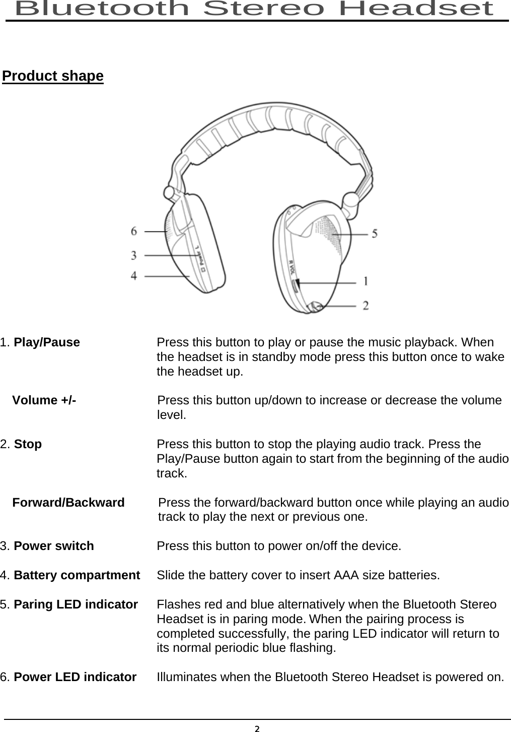  2  Product shape  1. Play/Pause       Press this button to play or pause the music playback. When                 the headset is in standby mode press this button once to wake        the headset up. Volume +/-  Press this button up/down to increase or decrease the volume level. 2. Stop  Press this button to stop the playing audio track. Press the Play/Pause button again to start from the beginning of the audio track. Forward/Backward  Press the forward/backward button once while playing an audio track to play the next or previous one. 3. Power switch      Press this button to power on/off the device. 4. Battery compartment  Slide the battery cover to insert AAA size batteries. 5. Paring LED indicator  Flashes red and blue alternatively when the Bluetooth Stereo          Headset is in paring mode. When the pairing process is                   completed successfully, the paring LED indicator will return to          its normal periodic blue flashing. 6. Power LED indicator  Illuminates when the Bluetooth Stereo Headset is powered on. Bluetooth Stereo Headset