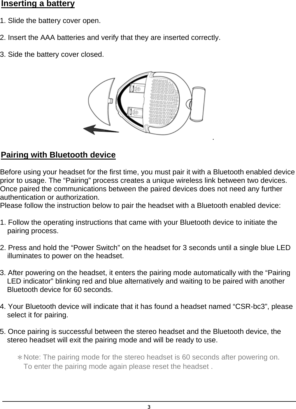  3 Inserting a battery 1. Slide the battery cover open. 2. Insert the AAA batteries and verify that they are inserted correctly. 3. Side the battery cover closed. . Pairing with Bluetooth device Before using your headset for the first time, you must pair it with a Bluetooth enabled device prior to usage. The “Pairing” process creates a unique wireless link between two devices. Once paired the communications between the paired devices does not need any further authentication or authorization. Please follow the instruction below to pair the headset with a Bluetooth enabled device:  1. Follow the operating instructions that came with your Bluetooth device to initiate the pairing process. 2. Press and hold the “Power Switch” on the headset for 3 seconds until a single blue LED illuminates to power on the headset. 3. After powering on the headset, it enters the pairing mode automatically with the “Pairing LED indicator” blinking red and blue alternatively and waiting to be paired with another Bluetooth device for 60 seconds. 4. Your Bluetooth device will indicate that it has found a headset named “CSR-bc3”, please select it for pairing. 5. Once pairing is successful between the stereo headset and the Bluetooth device, the stereo headset will exit the pairing mode and will be ready to use. ＊Note: The pairing mode for the stereo headset is 60 seconds after powering on. To enter the pairing mode again please reset the headset . 