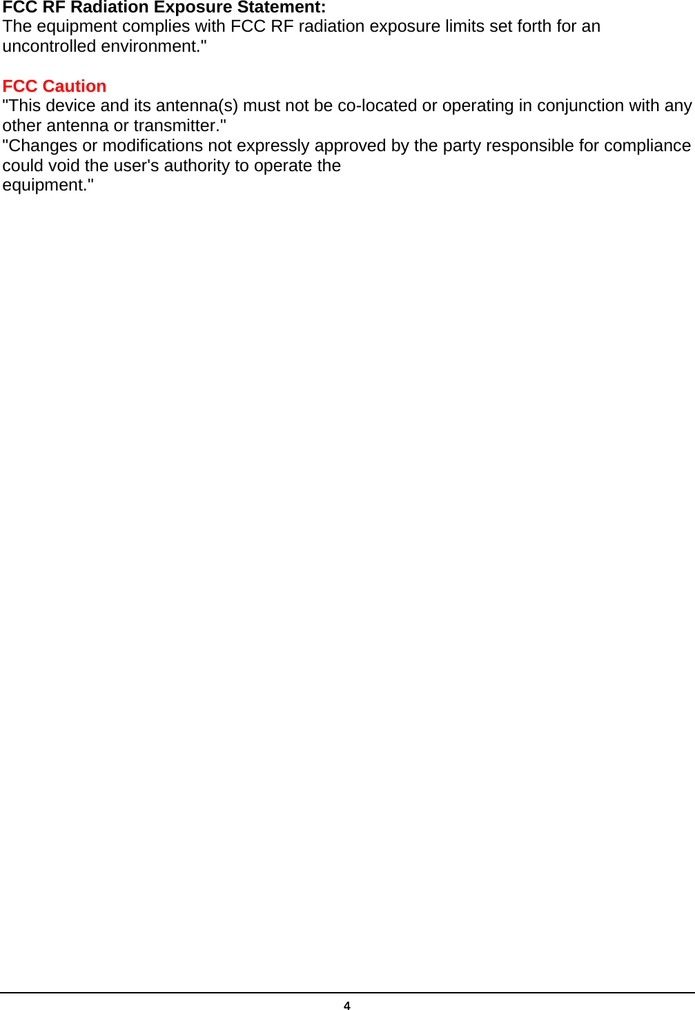  4FCC RF Radiation Exposure Statement: The equipment complies with FCC RF radiation exposure limits set forth for an uncontrolled environment.&quot;  FCC Caution &quot;This device and its antenna(s) must not be co-located or operating in conjunction with any other antenna or transmitter.&quot; &quot;Changes or modifications not expressly approved by the party responsible for compliance could void the user&apos;s authority to operate the equipment.&quot;  