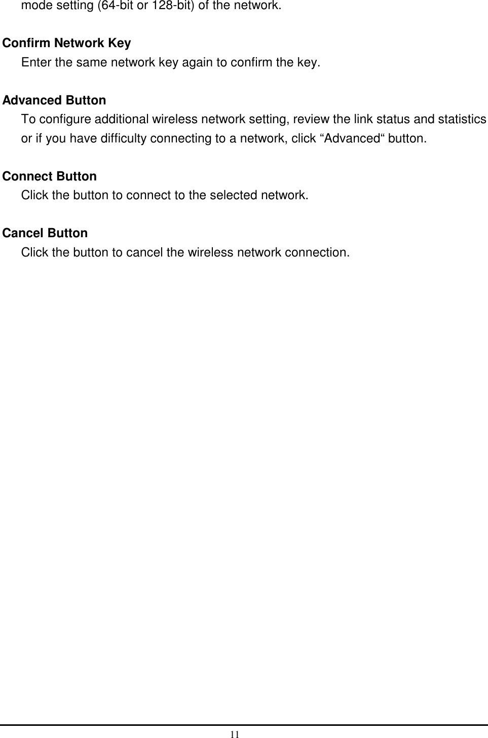  mode setting (64-bit or 128-bit) of the network.  Confirm Network Key Enter the same network key again to confirm the key.  Advanced Button To configure additional wireless network setting, review the link status and statistics or if you have difficulty connecting to a network, click “Advanced“ button.  Connect Button Click the button to connect to the selected network.  Cancel Button Click the button to cancel the wireless network connection. 11  