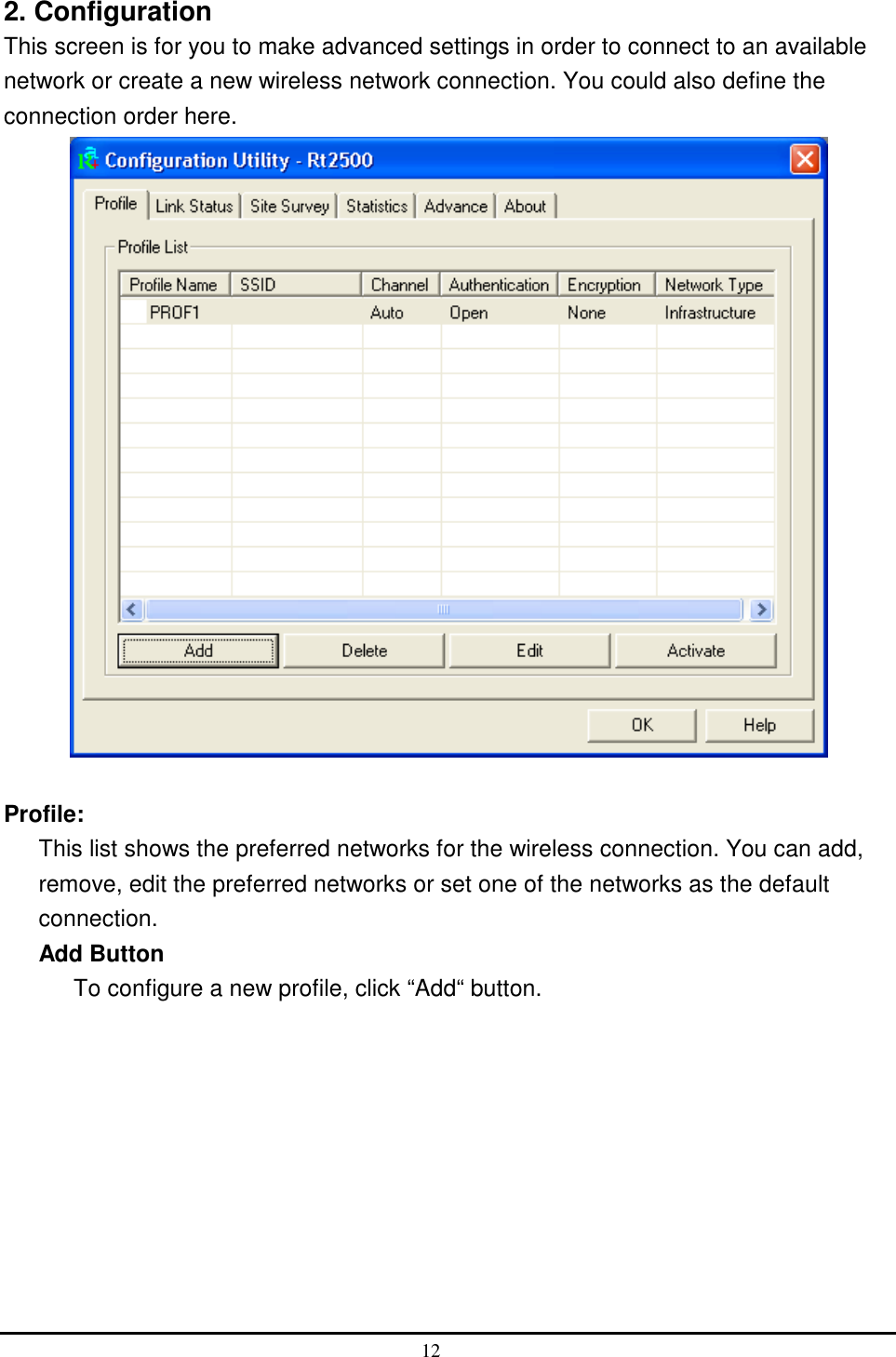  2. Configuration This screen is for you to make advanced settings in order to connect to an available network or create a new wireless network connection. You could also define the connection order here.   Profile: This list shows the preferred networks for the wireless connection. You can add, remove, edit the preferred networks or set one of the networks as the default connection. Add Button To configure a new profile, click “Add“ button. 12  