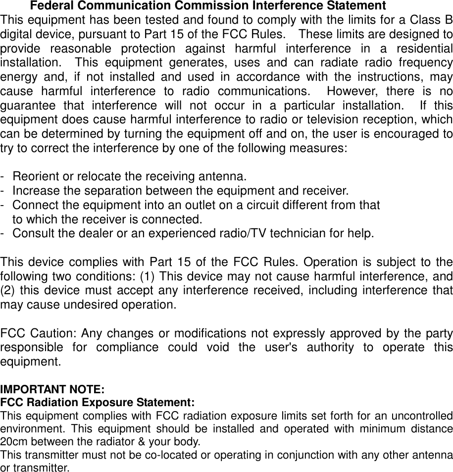  Federal Communication Commission Interference Statement This equipment has been tested and found to comply with the limits for a Class B digital device, pursuant to Part 15 of the FCC Rules.    These limits are designed to provide reasonable protection against harmful interference in a residential installation.  This equipment generates, uses and can radiate radio frequency energy and, if not installed and used in accordance with the instructions, may cause harmful interference to radio communications.  However, there is no guarantee that interference will not occur in a particular installation.  If this equipment does cause harmful interference to radio or television reception, which can be determined by turning the equipment off and on, the user is encouraged to try to correct the interference by one of the following measures:  -  Reorient or relocate the receiving antenna. -  Increase the separation between the equipment and receiver. -  Connect the equipment into an outlet on a circuit different from that to which the receiver is connected. -  Consult the dealer or an experienced radio/TV technician for help.  This device complies with Part 15 of the FCC Rules. Operation is subject to the following two conditions: (1) This device may not cause harmful interference, and (2) this device must accept any interference received, including interference that may cause undesired operation.  FCC Caution: Any changes or modifications not expressly approved by the party responsible for compliance could void the user&apos;s authority to operate this equipment.  IMPORTANT NOTE: FCC Radiation Exposure Statement: This equipment complies with FCC radiation exposure limits set forth for an uncontrolled environment. This equipment should be installed and operated with minimum distance 20cm between the radiator &amp; your body. This transmitter must not be co-located or operating in conjunction with any other antenna or transmitter.  