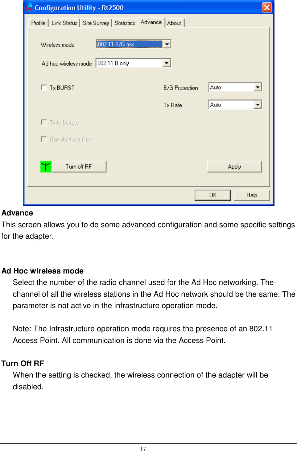   Advance This screen allows you to do some advanced configuration and some specific settings for the adapter.   Ad Hoc wireless mode Select the number of the radio channel used for the Ad Hoc networking. The channel of all the wireless stations in the Ad Hoc network should be the same. The parameter is not active in the infrastructure operation mode.  Note: The Infrastructure operation mode requires the presence of an 802.11 Access Point. All communication is done via the Access Point.  Turn Off RF   When the setting is checked, the wireless connection of the adapter will be disabled.   17  