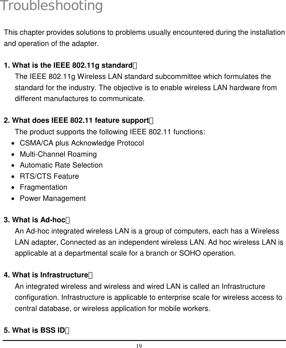  19   4 Troubleshooting This chapter provides solutions to problems usually encountered during the installation and operation of the adapter.  1. What is the IEEE 802.11g standard？ The IEEE 802.11g Wireless LAN standard subcommittee which formulates the standard for the industry. The objective is to enable wireless LAN hardware from different manufactures to communicate.  2. What does IEEE 802.11 feature support？ The product supports the following IEEE 802.11 functions: •  CSMA/CA plus Acknowledge Protocol •  Multi-Channel Roaming •  Automatic Rate Selection •  RTS/CTS Feature •  Fragmentation •  Power Management  3. What is Ad-hoc？ An Ad-hoc integrated wireless LAN is a group of computers, each has a Wireless LAN adapter, Connected as an independent wireless LAN. Ad hoc wireless LAN is applicable at a departmental scale for a branch or SOHO operation.  4. What is Infrastructure？ An integrated wireless and wireless and wired LAN is called an Infrastructure configuration. Infrastructure is applicable to enterprise scale for wireless access to central database, or wireless application for mobile workers.  5. What is BSS ID？ 