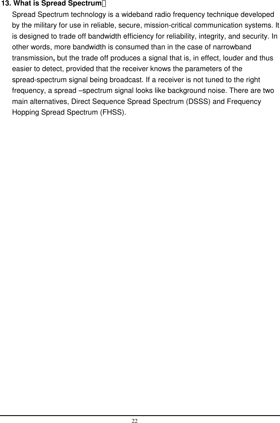  13. What is Spread Spectrum？ Spread Spectrum technology is a wideband radio frequency technique developed by the military for use in reliable, secure, mission-critical communication systems. It is designed to trade off bandwidth efficiency for reliability, integrity, and security. In other words, more bandwidth is consumed than in the case of narrowband transmission, but the trade off produces a signal that is, in effect, louder and thus easier to detect, provided that the receiver knows the parameters of the spread-spectrum signal being broadcast. If a receiver is not tuned to the right frequency, a spread –spectrum signal looks like background noise. There are two main alternatives, Direct Sequence Spread Spectrum (DSSS) and Frequency Hopping Spread Spectrum (FHSS).  22  