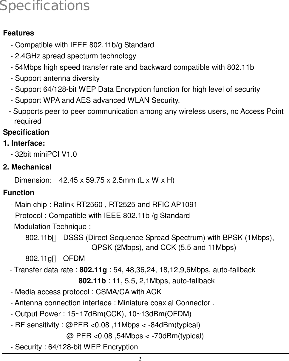  2   1 Specifications Features - Compatible with IEEE 802.11b/g Standard - 2.4GHz spread specturm technology - 54Mbps high speed transfer rate and backward compatible with 802.11b - Support antenna diversity - Support 64/128-bit WEP Data Encryption function for high level of security - Support WPA and AES advanced WLAN Security. - Supports peer to peer communication among any wireless users, no Access Point required Specification 1. Interface:   - 32bit miniPCI V1.0   2. Mechanical   Dimension:    42.45 x 59.75 x 2.5mm (L x W x H) Function - Main chip : Ralink RT2560 , RT2525 and RFIC AP1091 - Protocol : Compatible with IEEE 802.11b /g Standard - Modulation Technique : 802.11b：  DSSS (Direct Sequence Spread Spectrum) with BPSK (1Mbps), QPSK (2Mbps), and CCK (5.5 and 11Mbps) 802.11g： OFDM  - Transfer data rate : 802.11g : 54, 48,36,24, 18,12,9,6Mbps, auto-fallback                 802.11b : 11, 5.5, 2,1Mbps, auto-fallback   - Media access protocol : CSMA/CA with ACK - Antenna connection interface : Miniature coaxial Connector . - Output Power : 15~17dBm(CCK), 10~13dBm(OFDM) - RF sensitivity : @PER &lt;0.08 ,11Mbps &lt; -84dBm(typical)                @ PER &lt;0.08 ,54Mbps &lt; -70dBm(typical) - Security : 64/128-bit WEP Encryption 