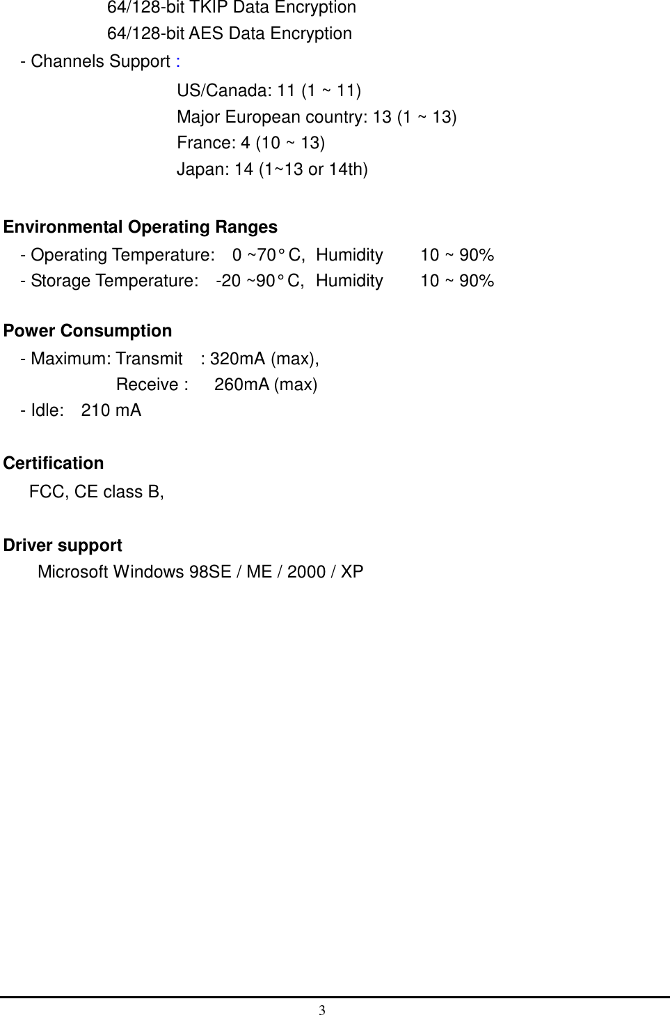            64/128-bit TKIP Data Encryption             64/128-bit AES Data Encryption - Channels Support :                      US/Canada: 11 (1 ~ 11) Major European country: 13 (1 ~ 13) France: 4 (10 ~ 13) Japan: 14 (1~13 or 14th)  Environmental Operating Ranges   - Operating Temperature:    0 ~70° C,  Humidity   10 ~ 90%     - Storage Temperature:    -20 ~90° C,  Humidity   10 ~ 90%  Power Consumption - Maximum: Transmit  : 320mA (max),  Receive :   260mA (max)  - Idle:  210 mA  Certification FCC, CE class B,    Driver support Microsoft Windows 98SE / ME / 2000 / XP  3  