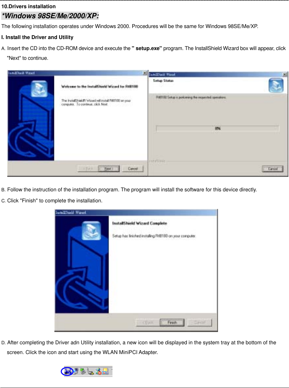 10.Drivers installation *Windows 98SE/Me/2000/XP: The following installation operates under Windows 2000. Procedures will be the same for Windows 98SE/Me/XP. I. Install the Driver and Utility A. Insert the CD into the CD-ROM device and execute the &quot; setup.exe&quot; program. The InstallShield Wizard box will appear, click &quot;Next&quot; to continue. B. Follow the instruction of the installation program. The program will install the software for this device directly. C. Click &quot;Finish&quot; to complete the installation.  D. After completing the Driver adn Utility installation, a new icon will be displayed in the system tray at the bottom of the screen. Click the icon and start using the WLAN MiniPCI Adapter.                