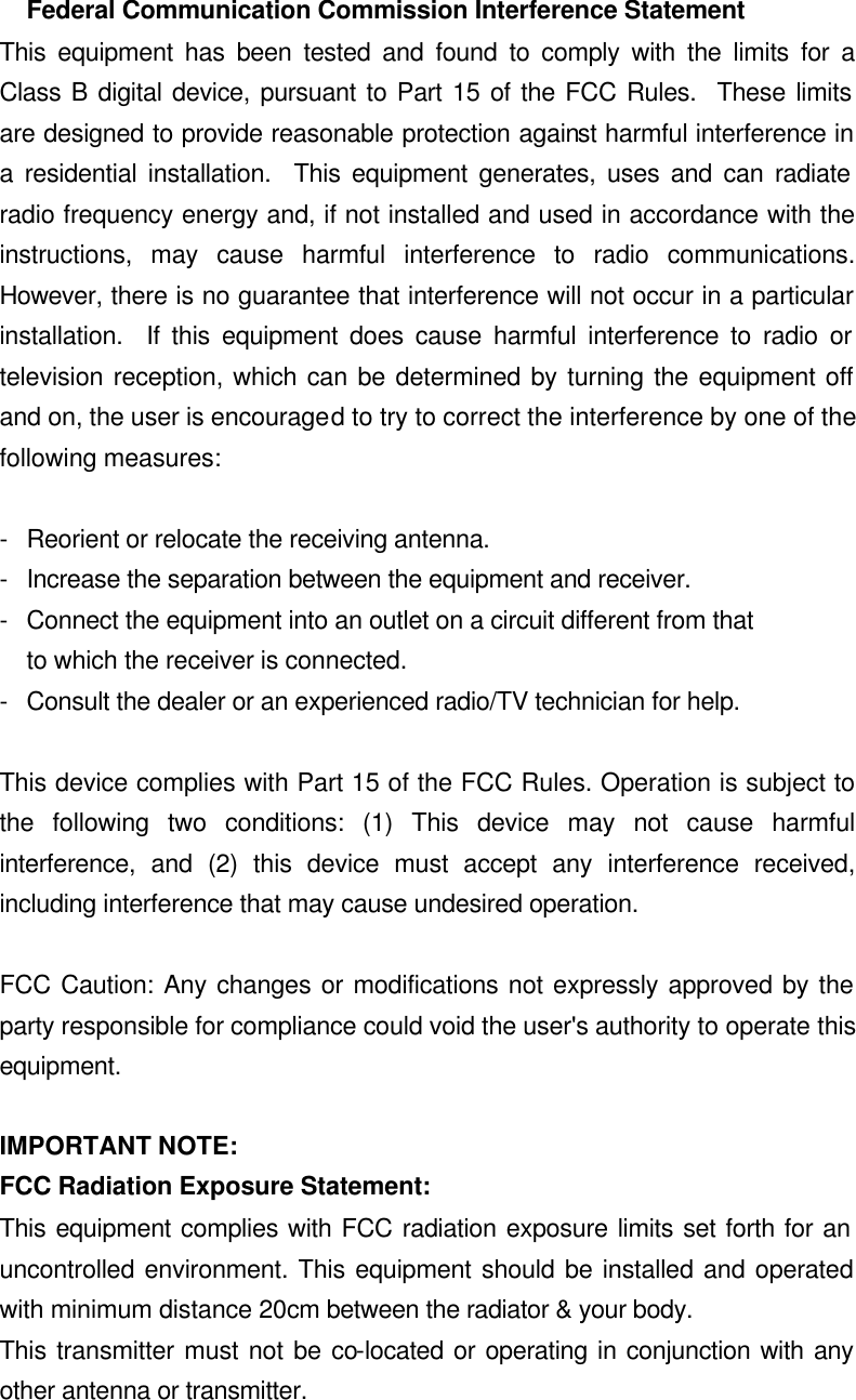 Federal Communication Commission Interference Statement This equipment has been tested and found to comply with the limits for a Class B digital device, pursuant to Part 15 of the FCC Rules.  These limits are designed to provide reasonable protection against harmful interference in a residential installation.  This equipment generates, uses and can radiate radio frequency energy and, if not installed and used in accordance with the instructions, may cause harmful interference to radio communications.  However, there is no guarantee that interference will not occur in a particular installation.  If this equipment does cause harmful interference to radio or television reception, which can be determined by turning the equipment off and on, the user is encouraged to try to correct the interference by one of the following measures:  - Reorient or relocate the receiving antenna. - Increase the separation between the equipment and receiver. - Connect the equipment into an outlet on a circuit different from that to which the receiver is connected. - Consult the dealer or an experienced radio/TV technician for help.  This device complies with Part 15 of the FCC Rules. Operation is subject to the following two conditions: (1) This device may not cause harmful interference, and (2) this device must accept any interference received, including interference that may cause undesired operation.  FCC Caution: Any changes or modifications not expressly approved by the party responsible for compliance could void the user&apos;s authority to operate this equipment.  IMPORTANT NOTE: FCC Radiation Exposure Statement: This equipment complies with FCC radiation exposure limits set forth for an uncontrolled environment. This equipment should be installed and operated with minimum distance 20cm between the radiator &amp; your body. This transmitter must not be co-located or operating in conjunction with any other antenna or transmitter. 