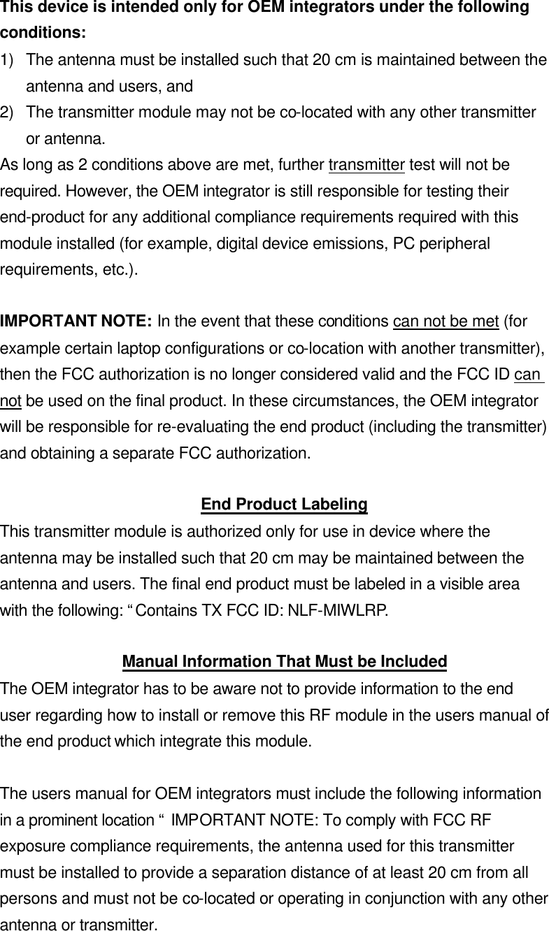 This device is intended only for OEM integrators under the following conditions: 1) The antenna must be installed such that 20 cm is maintained between the antenna and users, and   2) The transmitter module may not be co-located with any other transmitter or antenna. As long as 2 conditions above are met, further transmitter test will not be required. However, the OEM integrator is still responsible for testing their end-product for any additional compliance requirements required with this module installed (for example, digital device emissions, PC peripheral requirements, etc.).  IMPORTANT NOTE: In the event that these conditions can not be met (for example certain laptop configurations or co-location with another transmitter), then the FCC authorization is no longer considered valid and the FCC ID can not be used on the final product. In these circumstances, the OEM integrator will be responsible for re-evaluating the end product (including the transmitter) and obtaining a separate FCC authorization.  End Product Labeling This transmitter module is authorized only for use in device where the antenna may be installed such that 20 cm may be maintained between the antenna and users. The final end product must be labeled in a visible area with the following: “Contains TX FCC ID: NLF-MIWLRP.  Manual Information That Must be Included The OEM integrator has to be aware not to provide information to the end user regarding how to install or remove this RF module in the users manual of the end product which integrate this module.  The users manual for OEM integrators must include the following information in a prominent location “ IMPORTANT NOTE: To comply with FCC RF exposure compliance requirements, the antenna used for this transmitter must be installed to provide a separation distance of at least 20 cm from all persons and must not be co-located or operating in conjunction with any other antenna or transmitter. 