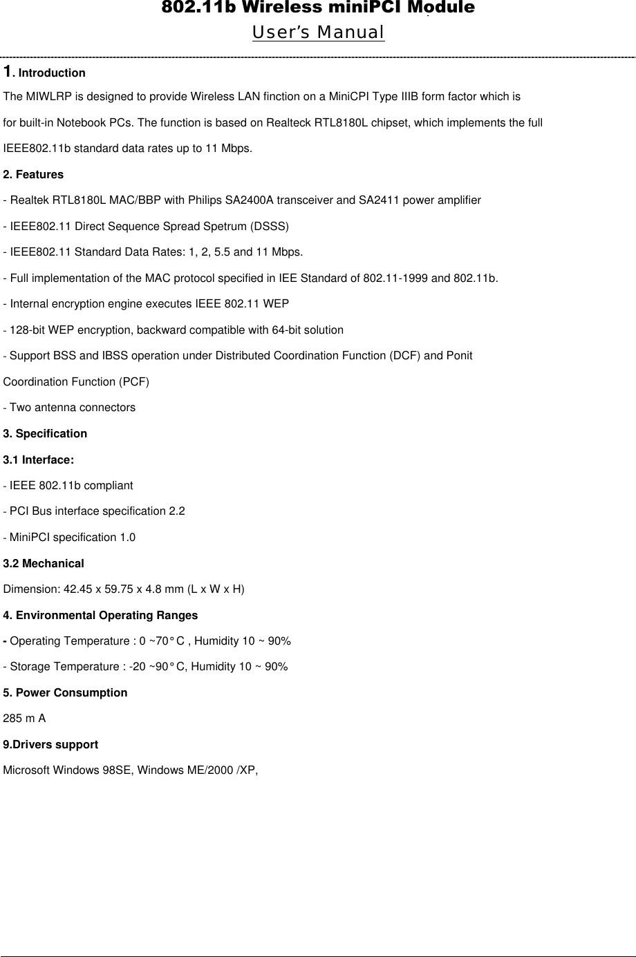  Wireless LAN Mini PCI Adapter User’s Manual 1. Introduction The MIWLRP is designed to provide Wireless LAN finction on a MiniCPI Type IIIB form factor which is for built-in Notebook PCs. The function is based on Realteck RTL8180L chipset, which implements the full IEEE802.11b standard data rates up to 11 Mbps. 2. Features - Realtek RTL8180L MAC/BBP with Philips SA2400A transceiver and SA2411 power amplifier - IEEE802.11 Direct Sequence Spread Spetrum (DSSS) - IEEE802.11 Standard Data Rates: 1, 2, 5.5 and 11 Mbps. - Full implementation of the MAC protocol specified in IEE Standard of 802.11-1999 and 802.11b. - Internal encryption engine executes IEEE 802.11 WEP - 128-bit WEP encryption, backward compatible with 64-bit solution - Support BSS and IBSS operation under Distributed Coordination Function (DCF) and Ponit Coordination Function (PCF) - Two antenna connectors 3. Specification 3.1 Interface: - IEEE 802.11b compliant - PCI Bus interface specification 2.2 - MiniPCI specification 1.0 3.2 Mechanical Dimension: 42.45 x 59.75 x 4.8 mm (L x W x H) 4. Environmental Operating Ranges - Operating Temperature : 0 ~70° C , Humidity 10 ~ 90% - Storage Temperature : -20 ~90° C, Humidity 10 ~ 90% 5. Power Consumption 285 m A 9.Drivers support Microsoft Windows 98SE, Windows ME/2000 /XP,         802.11b Wireless miniPCI Module