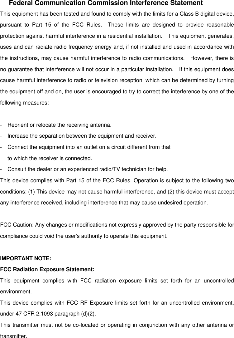 Federal Communication Commission Interference Statement This equipment has been tested and found to comply with the limits for a Class B digital device, pursuant to Part 15 of the FCC Rules.  These limits are designed to provide reasonable protection against harmful interference in a residential installation.  This equipment generates, uses and can radiate radio frequency energy and, if not installed and used in accordance with the instructions, may cause harmful interference to radio communications.  However, there is no guarantee that interference will not occur in a particular installation.  If this equipment does cause harmful interference to radio or television reception, which can be determined by turning the equipment off and on, the user is encouraged to try to correct the interference by one of the following measures:  - Reorient or relocate the receiving antenna. - Increase the separation between the equipment and receiver. - Connect the equipment into an outlet on a circuit different from that to which the receiver is connected. - Consult the dealer or an experienced radio/TV technician for help. This device complies with Part 15 of the FCC Rules. Operation is subject to the following two conditions: (1) This device may not cause harmful interference, and (2) this device must accept any interference received, including interference that may cause undesired operation.  FCC Caution: Any changes or modifications not expressly approved by the party responsible for compliance could void the user&apos;s authority to operate this equipment.  IMPORTANT NOTE: FCC Radiation Exposure Statement: This equipment complies with FCC radiation exposure limits set forth for an uncontrolled environment.   This device complies with FCC RF Exposure limits set forth for an uncontrolled environment, under 47 CFR 2.1093 paragraph (d)(2). This transmitter must not be co-located or operating in conjunction with any other antenna or transmitter. 