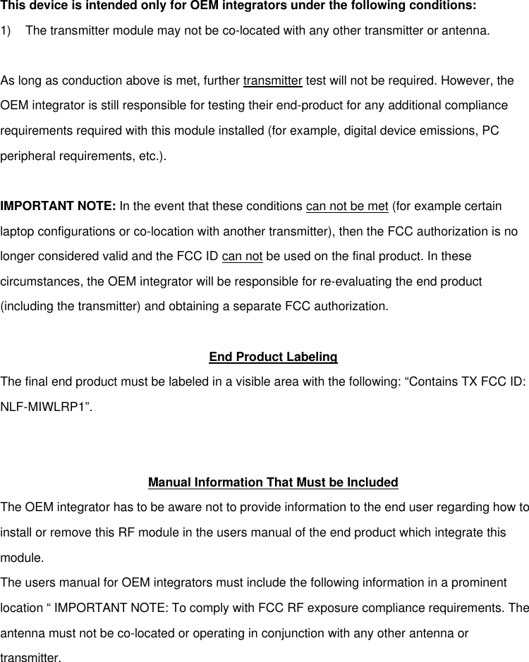 This device is intended only for OEM integrators under the following conditions: 1) The transmitter module may not be co-located with any other transmitter or antenna.  As long as conduction above is met, further transmitter test will not be required. However, the OEM integrator is still responsible for testing their end-product for any additional compliance requirements required with this module installed (for example, digital device emissions, PC peripheral requirements, etc.).  IMPORTANT NOTE: In the event that these conditions can not be met (for example certain laptop configurations or co-location with another transmitter), then the FCC authorization is no longer considered valid and the FCC ID can not be used on the final product. In these circumstances, the OEM integrator will be responsible for re-evaluating the end product (including the transmitter) and obtaining a separate FCC authorization.  End Product Labeling The final end product must be labeled in a visible area with the following: “Contains TX FCC ID: NLF-MIWLRP1”.    Manual Information That Must be Included The OEM integrator has to be aware not to provide information to the end user regarding how to install or remove this RF module in the users manual of the end product which integrate this module. The users manual for OEM integrators must include the following information in a prominent location “ IMPORTANT NOTE: To comply with FCC RF exposure compliance requirements. The antenna must not be co-located or operating in conjunction with any other antenna or transmitter.  