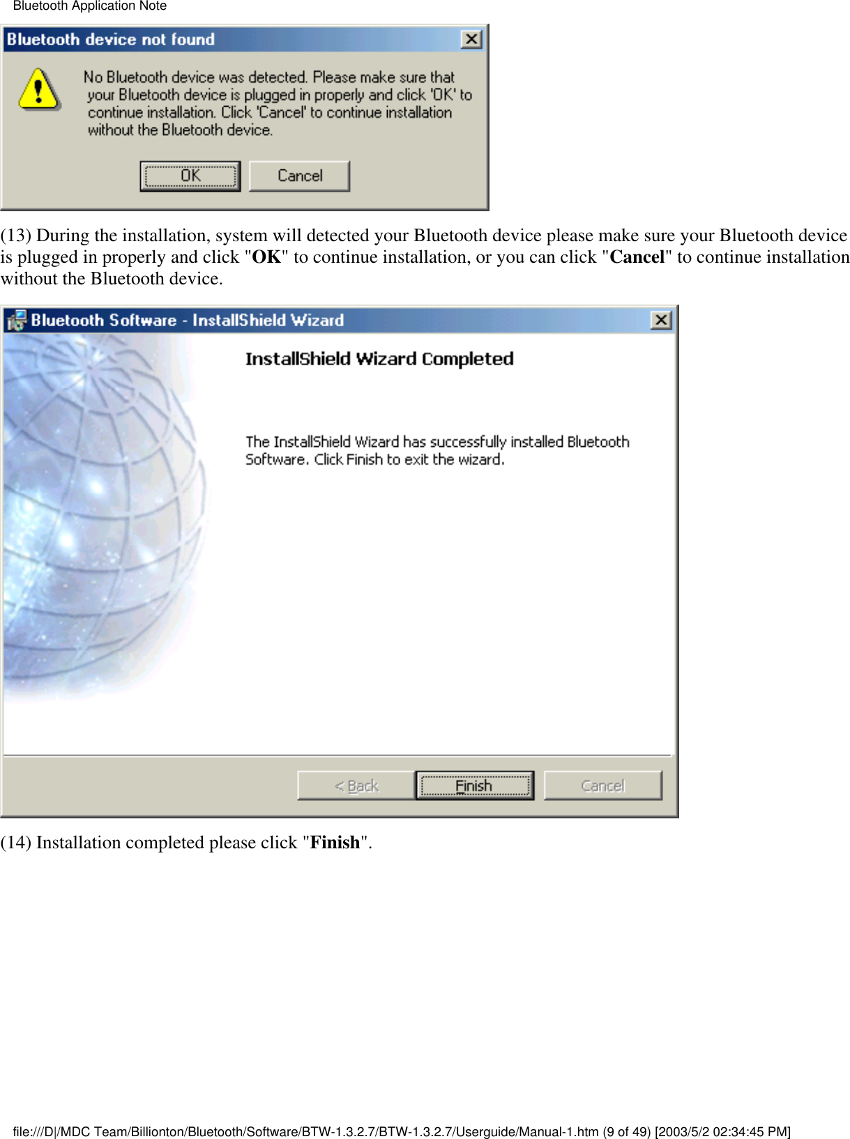 (13) During the installation, system will detected your Bluetooth device please make sure your Bluetooth deviceis plugged in properly and click &quot;OK&quot; to continue installation, or you can click &quot;Cancel&quot; to continue installationwithout the Bluetooth device.(14) Installation completed please click &quot;Finish&quot;. Bluetooth Application Notefile:///D|/MDC Team/Billionton/Bluetooth/Software/BTW-1.3.2.7/BTW-1.3.2.7/Userguide/Manual-1.htm (9 of 49) [2003/5/2 02:34:45 PM]