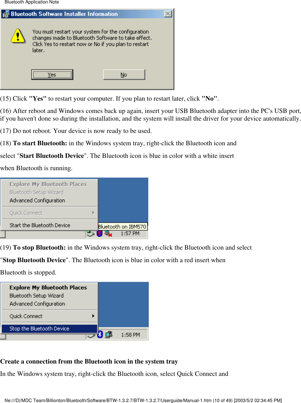 (15) Click &quot;Yes&quot; to restart your computer. If you plan to restart later, click &quot;No&quot;.(16) After reboot and Windows comes back up again, insert your USB Bluetooth adapter into the PC&apos;s USB port,if you haven&apos;t done so during the installation, and the system will install the driver for your device automatically.(17) Do not reboot. Your device is now ready to be used.(18) To start Bluetooth: in the Windows system tray, right-click the Bluetooth icon andselect &quot;Start Bluetooth Device&quot;. The Bluetooth icon is blue in color with a white insertwhen Bluetooth is running.(19) To stop Bluetooth: in the Windows system tray, right-click the Bluetooth icon and select&quot;Stop Bluetooth Device&quot;. The Bluetooth icon is blue in color with a red insert whenBluetooth is stopped. Create a connection from the Bluetooth icon in the system trayIn the Windows system tray, right-click the Bluetooth icon, select Quick Connect andBluetooth Application Notefile:///D|/MDC Team/Billionton/Bluetooth/Software/BTW-1.3.2.7/BTW-1.3.2.7/Userguide/Manual-1.htm (10 of 49) [2003/5/2 02:34:45 PM]