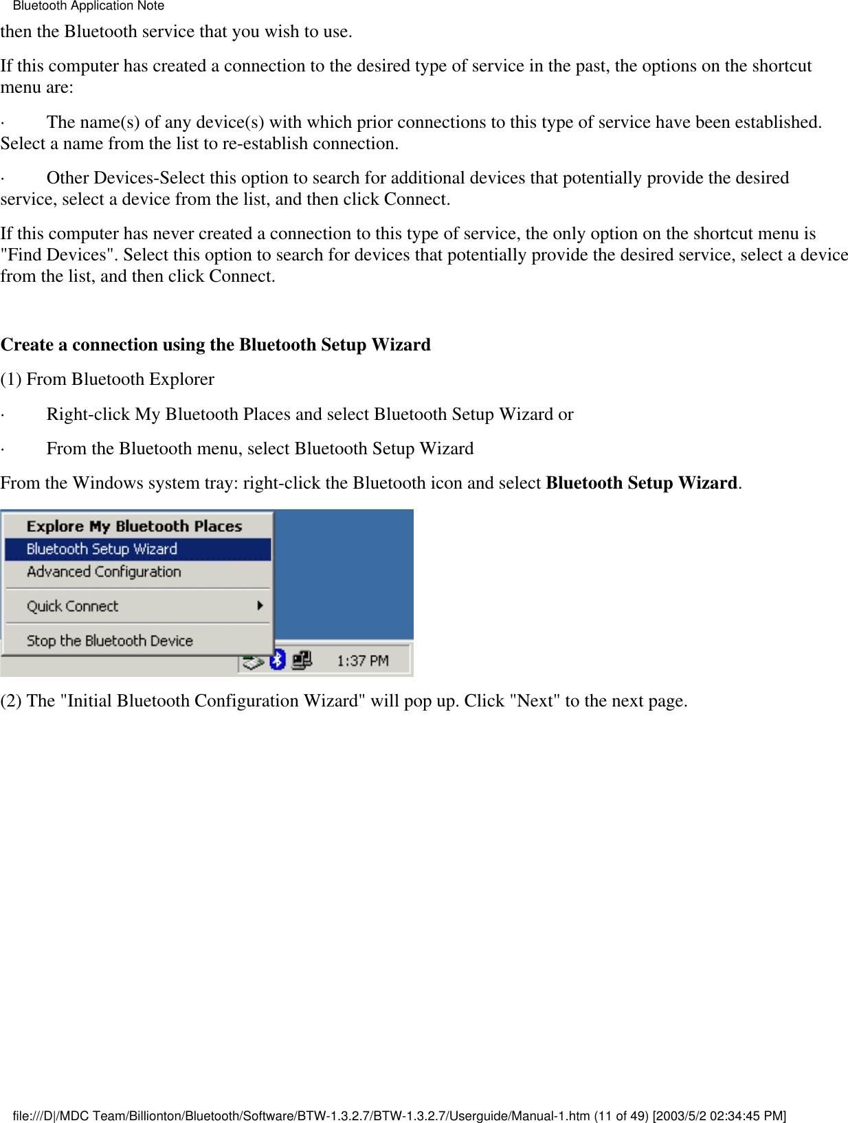 then the Bluetooth service that you wish to use.If this computer has created a connection to the desired type of service in the past, the options on the shortcutmenu are:·         The name(s) of any device(s) with which prior connections to this type of service have been established.Select a name from the list to re-establish connection.·         Other Devices-Select this option to search for additional devices that potentially provide the desiredservice, select a device from the list, and then click Connect.If this computer has never created a connection to this type of service, the only option on the shortcut menu is&quot;Find Devices&quot;. Select this option to search for devices that potentially provide the desired service, select a devicefrom the list, and then click Connect. Create a connection using the Bluetooth Setup Wizard(1) From Bluetooth Explorer·         Right-click My Bluetooth Places and select Bluetooth Setup Wizard or·         From the Bluetooth menu, select Bluetooth Setup WizardFrom the Windows system tray: right-click the Bluetooth icon and select Bluetooth Setup Wizard.(2) The &quot;Initial Bluetooth Configuration Wizard&quot; will pop up. Click &quot;Next&quot; to the next page.Bluetooth Application Notefile:///D|/MDC Team/Billionton/Bluetooth/Software/BTW-1.3.2.7/BTW-1.3.2.7/Userguide/Manual-1.htm (11 of 49) [2003/5/2 02:34:45 PM]