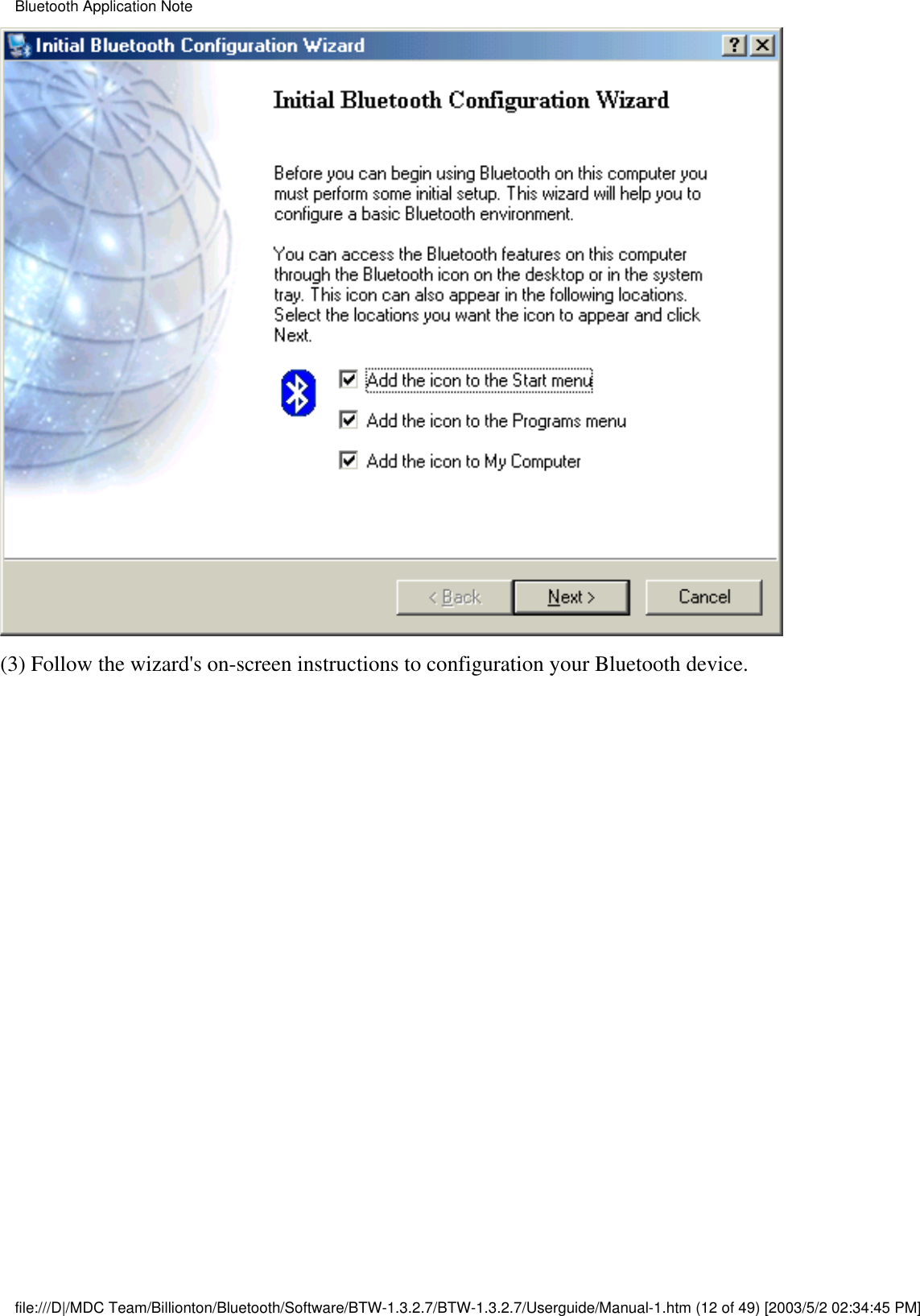 (3) Follow the wizard&apos;s on-screen instructions to configuration your Bluetooth device.Bluetooth Application Notefile:///D|/MDC Team/Billionton/Bluetooth/Software/BTW-1.3.2.7/BTW-1.3.2.7/Userguide/Manual-1.htm (12 of 49) [2003/5/2 02:34:45 PM]