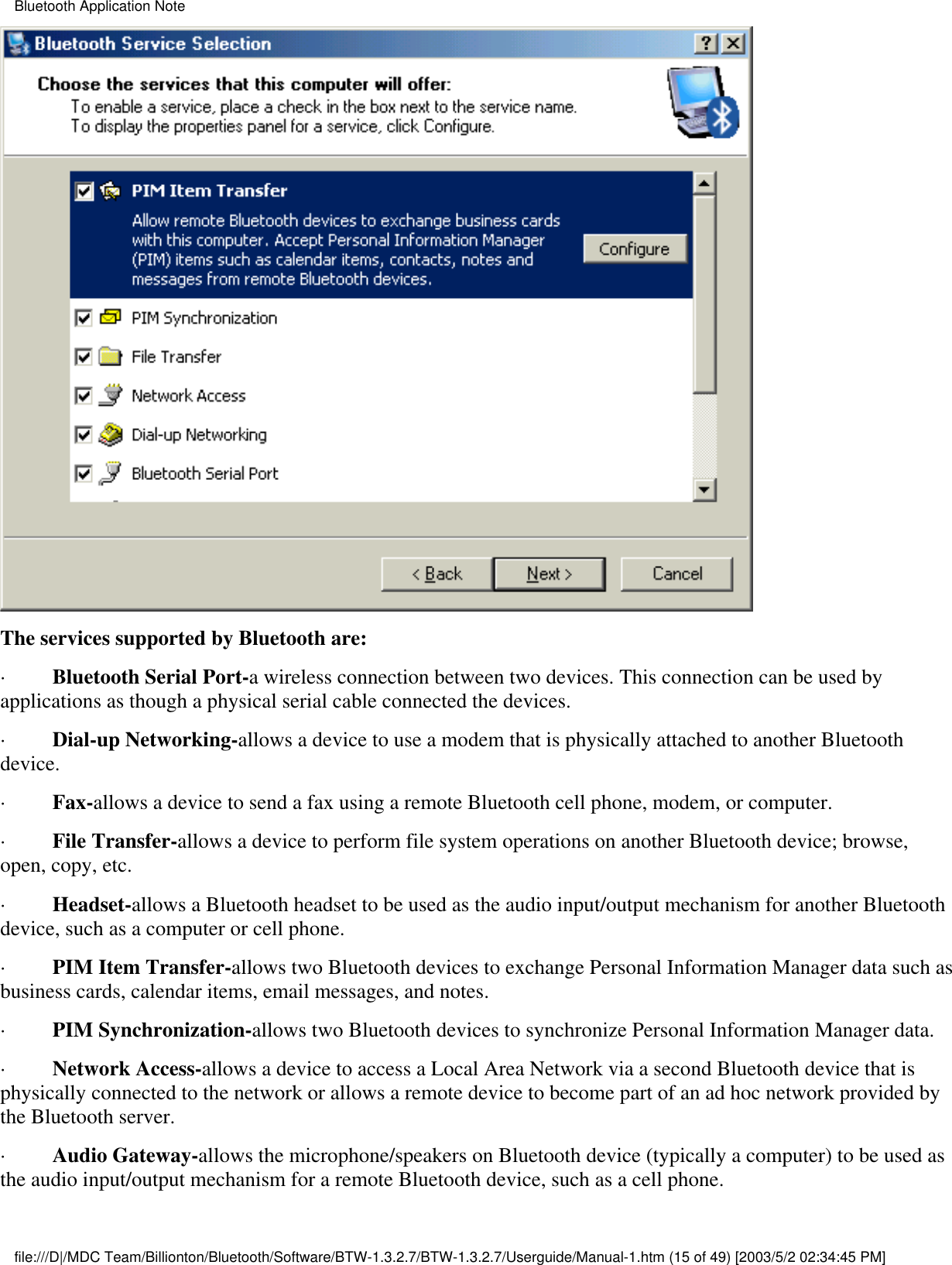 The services supported by Bluetooth are:·         Bluetooth Serial Port-a wireless connection between two devices. This connection can be used byapplications as though a physical serial cable connected the devices.·         Dial-up Networking-allows a device to use a modem that is physically attached to another Bluetoothdevice.·         Fax-allows a device to send a fax using a remote Bluetooth cell phone, modem, or computer.·         File Transfer-allows a device to perform file system operations on another Bluetooth device; browse,open, copy, etc.·         Headset-allows a Bluetooth headset to be used as the audio input/output mechanism for another Bluetoothdevice, such as a computer or cell phone.·         PIM Item Transfer-allows two Bluetooth devices to exchange Personal Information Manager data such asbusiness cards, calendar items, email messages, and notes.·         PIM Synchronization-allows two Bluetooth devices to synchronize Personal Information Manager data.·         Network Access-allows a device to access a Local Area Network via a second Bluetooth device that isphysically connected to the network or allows a remote device to become part of an ad hoc network provided bythe Bluetooth server.·         Audio Gateway-allows the microphone/speakers on Bluetooth device (typically a computer) to be used asthe audio input/output mechanism for a remote Bluetooth device, such as a cell phone.Bluetooth Application Notefile:///D|/MDC Team/Billionton/Bluetooth/Software/BTW-1.3.2.7/BTW-1.3.2.7/Userguide/Manual-1.htm (15 of 49) [2003/5/2 02:34:45 PM]