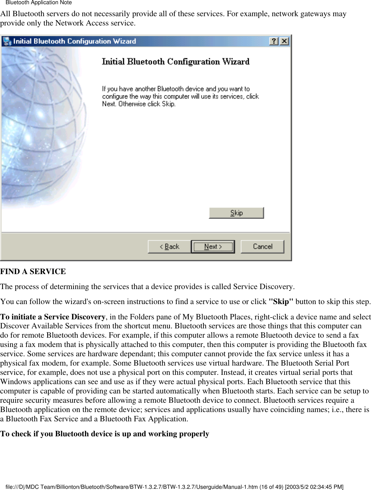 All Bluetooth servers do not necessarily provide all of these services. For example, network gateways mayprovide only the Network Access service.FIND A SERVICEThe process of determining the services that a device provides is called Service Discovery.You can follow the wizard&apos;s on-screen instructions to find a service to use or click &quot;Skip&quot; button to skip this step.To initiate a Service Discovery, in the Folders pane of My Bluetooth Places, right-click a device name and selectDiscover Available Services from the shortcut menu. Bluetooth services are those things that this computer cando for remote Bluetooth devices. For example, if this computer allows a remote Bluetooth device to send a faxusing a fax modem that is physically attached to this computer, then this computer is providing the Bluetooth faxservice. Some services are hardware dependant; this computer cannot provide the fax service unless it has aphysical fax modem, for example. Some Bluetooth services use virtual hardware. The Bluetooth Serial Portservice, for example, does not use a physical port on this computer. Instead, it creates virtual serial ports thatWindows applications can see and use as if they were actual physical ports. Each Bluetooth service that thiscomputer is capable of providing can be started automatically when Bluetooth starts. Each service can be setup torequire security measures before allowing a remote Bluetooth device to connect. Bluetooth services require aBluetooth application on the remote device; services and applications usually have coinciding names; i.e., there isa Bluetooth Fax Service and a Bluetooth Fax Application.To check if you Bluetooth device is up and working properlyBluetooth Application Notefile:///D|/MDC Team/Billionton/Bluetooth/Software/BTW-1.3.2.7/BTW-1.3.2.7/Userguide/Manual-1.htm (16 of 49) [2003/5/2 02:34:45 PM]