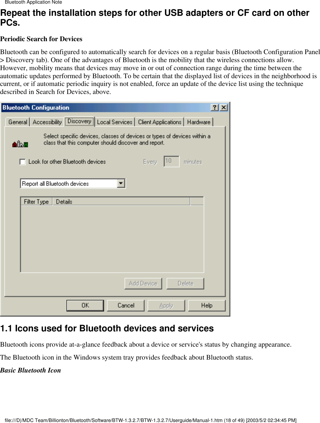 Repeat the installation steps for other USB adapters or CF card on otherPCs.Periodic Search for DevicesBluetooth can be configured to automatically search for devices on a regular basis (Bluetooth Configuration Panel&gt; Discovery tab). One of the advantages of Bluetooth is the mobility that the wireless connections allow.However, mobility means that devices may move in or out of connection range during the time between theautomatic updates performed by Bluetooth. To be certain that the displayed list of devices in the neighborhood iscurrent, or if automatic periodic inquiry is not enabled, force an update of the device list using the techniquedescribed in Search for Devices, above.1.1 Icons used for Bluetooth devices and services Bluetooth icons provide at-a-glance feedback about a device or service&apos;s status by changing appearance.The Bluetooth icon in the Windows system tray provides feedback about Bluetooth status.Basic Bluetooth IconBluetooth Application Notefile:///D|/MDC Team/Billionton/Bluetooth/Software/BTW-1.3.2.7/BTW-1.3.2.7/Userguide/Manual-1.htm (18 of 49) [2003/5/2 02:34:45 PM]