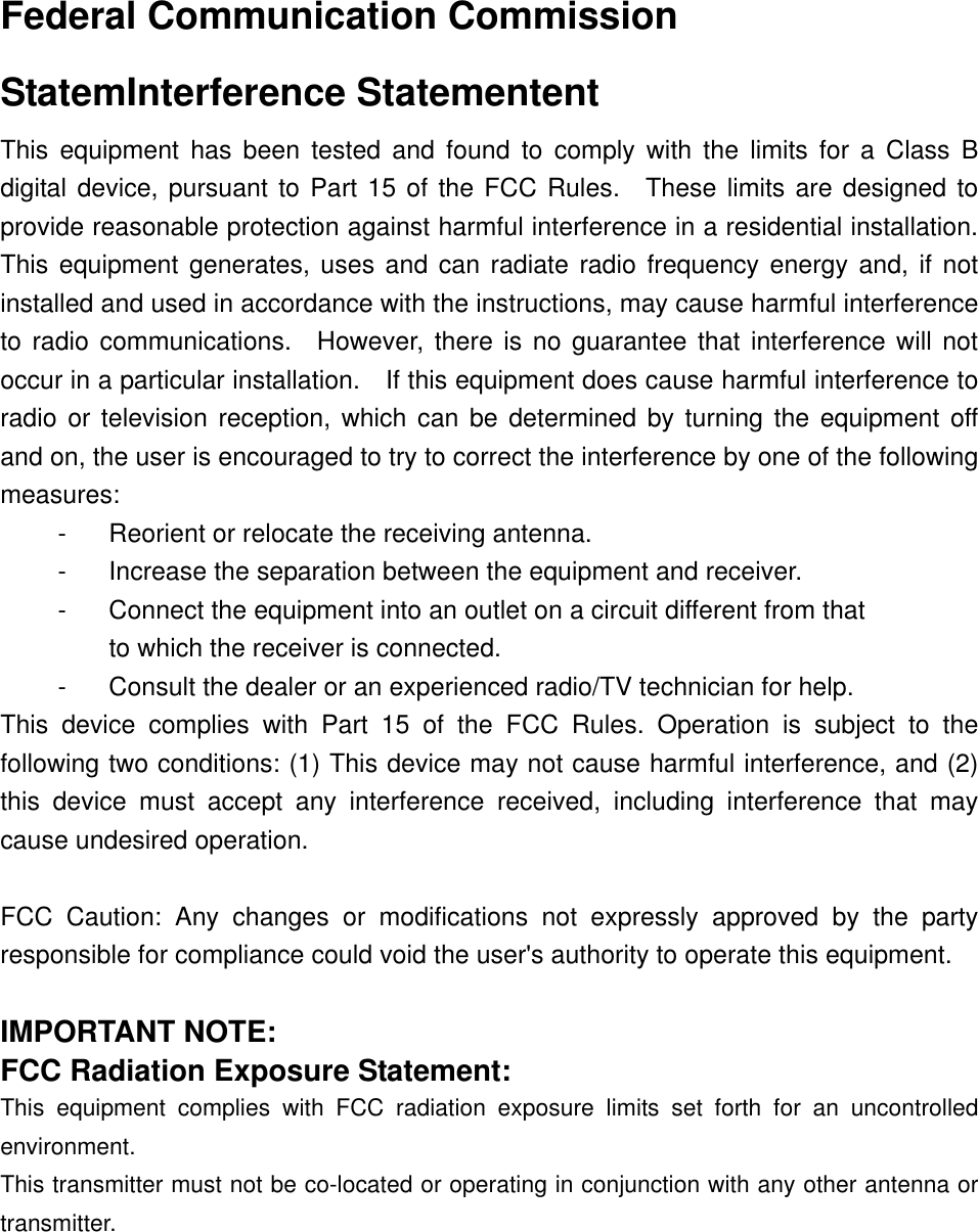  Federal Communication CommissionStatemInterference Statementent This equipment has been tested and found to comply with the limits for a Class B digital device, pursuant to Part 15 of the FCC Rules.  These limits are designed to provide reasonable protection against harmful interference in a residential installation.   This equipment generates, uses and can radiate radio frequency energy and, if not installed and used in accordance with the instructions, may cause harmful interference to radio communications.  However, there is no guarantee that interference will not occur in a particular installation.    If this equipment does cause harmful interference to radio or television reception, which can be determined by turning the equipment off and on, the user is encouraged to try to correct the interference by one of the following measures: -  Reorient or relocate the receiving antenna. -  Increase the separation between the equipment and receiver. -  Connect the equipment into an outlet on a circuit different from that to which the receiver is connected. -  Consult the dealer or an experienced radio/TV technician for help. This device complies with Part 15 of the FCC Rules. Operation is subject to the following two conditions: (1) This device may not cause harmful interference, and (2) this device must accept any interference received, including interference that may cause undesired operation.  FCC Caution: Any changes or modifications not expressly approved by the party responsible for compliance could void the user&apos;s authority to operate this equipment.  IMPORTANT NOTE: FCC Radiation Exposure Statement: This equipment complies with FCC radiation exposure limits set forth for an uncontrolled environment.  This transmitter must not be co-located or operating in conjunction with any other antenna or transmitter. 