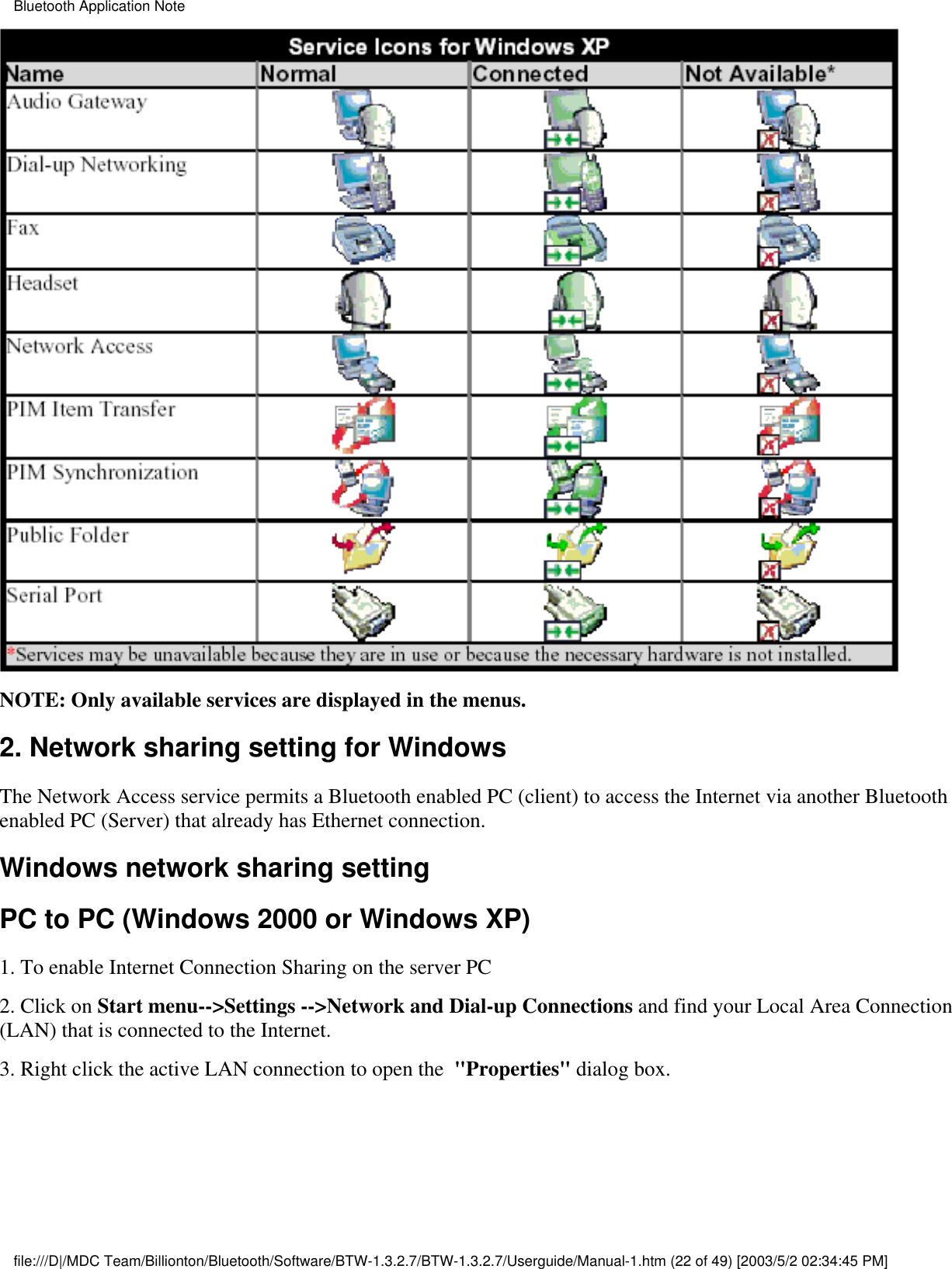 NOTE: Only available services are displayed in the menus.2. Network sharing setting for WindowsThe Network Access service permits a Bluetooth enabled PC (client) to access the Internet via another Bluetoothenabled PC (Server) that already has Ethernet connection. Windows network sharing settingPC to PC (Windows 2000 or Windows XP)1. To enable Internet Connection Sharing on the server PC2. Click on Start menu--&gt;Settings --&gt;Network and Dial-up Connections and find your Local Area Connection(LAN) that is connected to the Internet.3. Right click the active LAN connection to open the  &quot;Properties&quot; dialog box.Bluetooth Application Notefile:///D|/MDC Team/Billionton/Bluetooth/Software/BTW-1.3.2.7/BTW-1.3.2.7/Userguide/Manual-1.htm (22 of 49) [2003/5/2 02:34:45 PM]