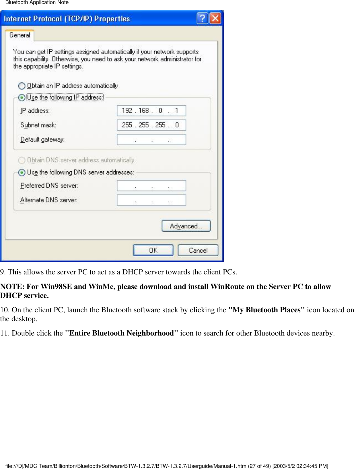 9. This allows the server PC to act as a DHCP server towards the client PCs. NOTE: For Win98SE and WinMe, please download and install WinRoute on the Server PC to allowDHCP service.10. On the client PC, launch the Bluetooth software stack by clicking the &quot;My Bluetooth Places&quot; icon located onthe desktop.11. Double click the &quot;Entire Bluetooth Neighborhood&quot; icon to search for other Bluetooth devices nearby.Bluetooth Application Notefile:///D|/MDC Team/Billionton/Bluetooth/Software/BTW-1.3.2.7/BTW-1.3.2.7/Userguide/Manual-1.htm (27 of 49) [2003/5/2 02:34:45 PM]