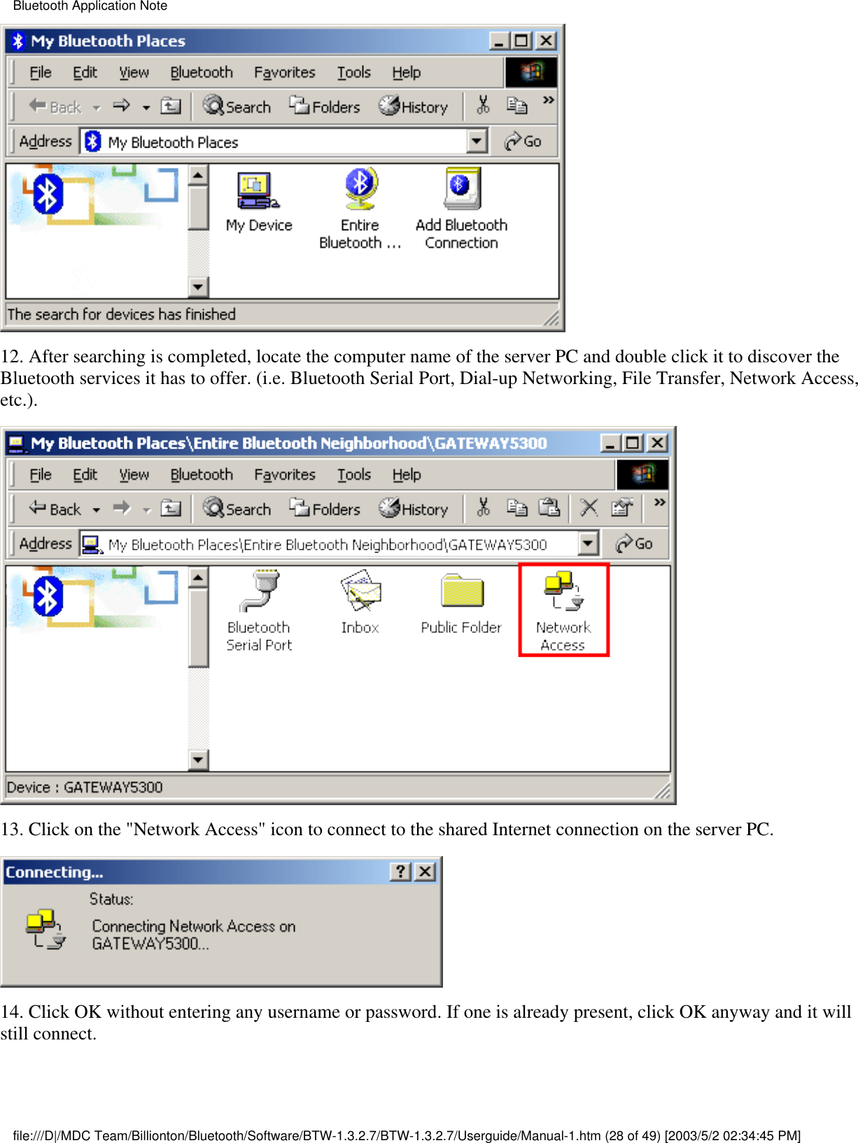 12. After searching is completed, locate the computer name of the server PC and double click it to discover theBluetooth services it has to offer. (i.e. Bluetooth Serial Port, Dial-up Networking, File Transfer, Network Access,etc.).13. Click on the &quot;Network Access&quot; icon to connect to the shared Internet connection on the server PC.14. Click OK without entering any username or password. If one is already present, click OK anyway and it willstill connect.Bluetooth Application Notefile:///D|/MDC Team/Billionton/Bluetooth/Software/BTW-1.3.2.7/BTW-1.3.2.7/Userguide/Manual-1.htm (28 of 49) [2003/5/2 02:34:45 PM]