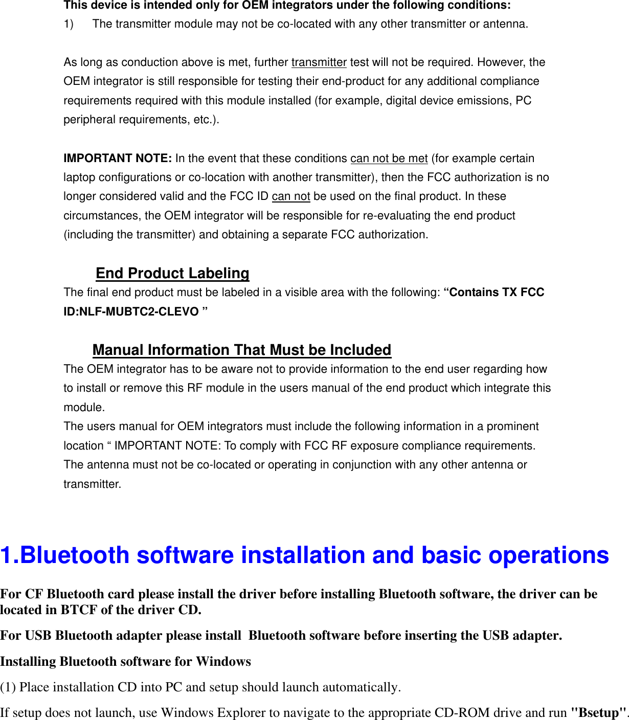 This device is intended only for OEM integrators under the following conditions: 1)  The transmitter module may not be co-located with any other transmitter or antenna.  As long as conduction above is met, further transmitter test will not be required. However, the OEM integrator is still responsible for testing their end-product for any additional compliance requirements required with this module installed (for example, digital device emissions, PC peripheral requirements, etc.).  IMPORTANT NOTE: In the event that these conditions can not be met (for example certain laptop configurations or co-location with another transmitter), then the FCC authorization is no longer considered valid and the FCC ID can not be used on the final product. In these circumstances, the OEM integrator will be responsible for re-evaluating the end product (including the transmitter) and obtaining a separate FCC authorization.  End Product Labeling The final end product must be labeled in a visible area with the following: “Contains TX FCC ID:NLF-MUBTC2-CLEVO ”  Manual Information That Must be Included The OEM integrator has to be aware not to provide information to the end user regarding how to install or remove this RF module in the users manual of the end product which integrate this module. The users manual for OEM integrators must include the following information in a prominent location “ IMPORTANT NOTE: To comply with FCC RF exposure compliance requirements. The antenna must not be co-located or operating in conjunction with any other antenna or transmitter. 1.Bluetooth software installation and basic operationsFor CF Bluetooth card please install the driver before installing Bluetooth software, the driver can belocated in BTCF of the driver CD.  For USB Bluetooth adapter please install  Bluetooth software before inserting the USB adapter.Installing Bluetooth software for Windows(1) Place installation CD into PC and setup should launch automatically. If setup does not launch, use Windows Explorer to navigate to the appropriate CD-ROM drive and run &quot;Bsetup&quot;.