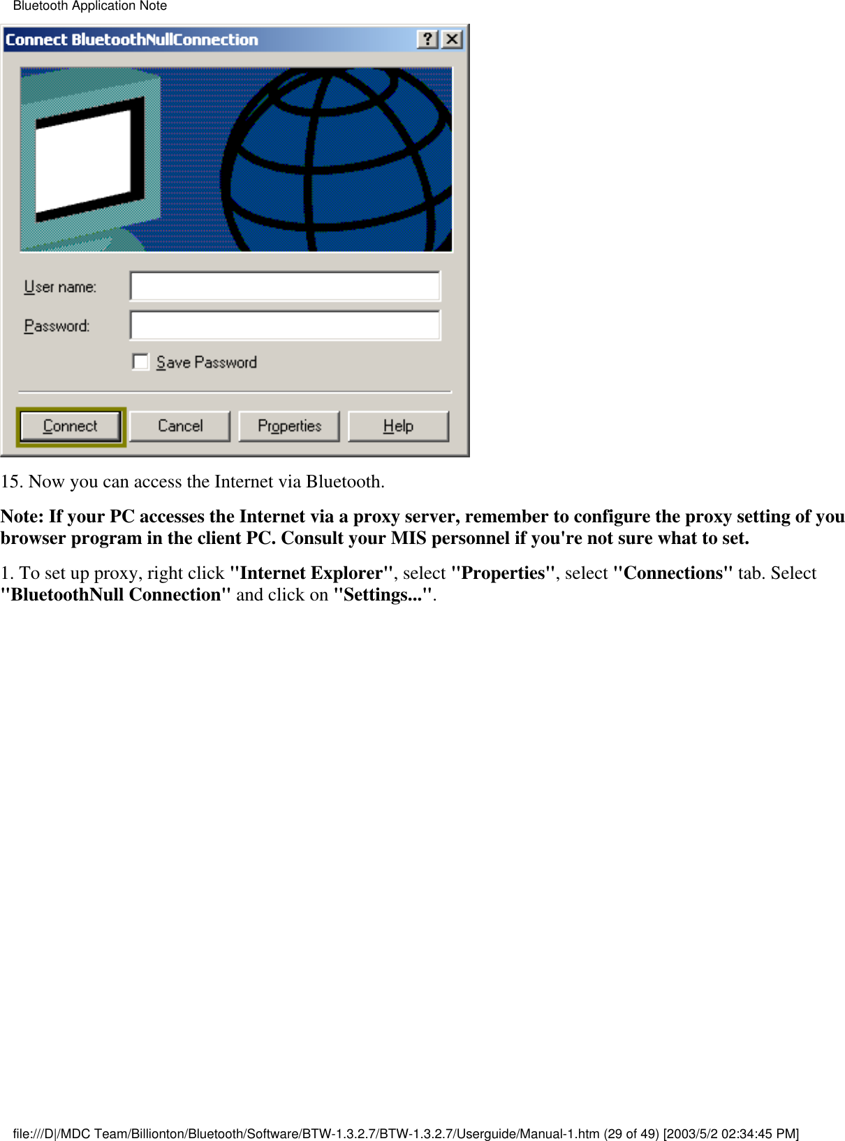 15. Now you can access the Internet via Bluetooth.Note: If your PC accesses the Internet via a proxy server, remember to configure the proxy setting of youbrowser program in the client PC. Consult your MIS personnel if you&apos;re not sure what to set.1. To set up proxy, right click &quot;Internet Explorer&quot;, select &quot;Properties&quot;, select &quot;Connections&quot; tab. Select&quot;BluetoothNull Connection&quot; and click on &quot;Settings...&quot;.Bluetooth Application Notefile:///D|/MDC Team/Billionton/Bluetooth/Software/BTW-1.3.2.7/BTW-1.3.2.7/Userguide/Manual-1.htm (29 of 49) [2003/5/2 02:34:45 PM]