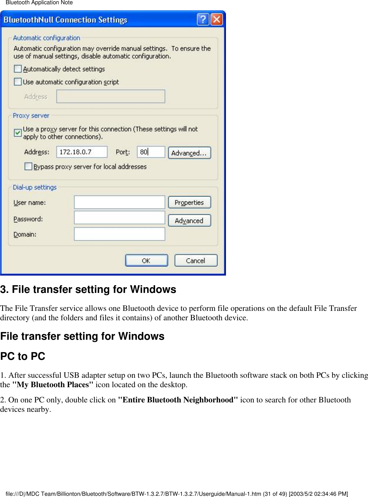 3. File transfer setting for WindowsThe File Transfer service allows one Bluetooth device to perform file operations on the default File Transferdirectory (and the folders and files it contains) of another Bluetooth device.File transfer setting for WindowsPC to PC1. After successful USB adapter setup on two PCs, launch the Bluetooth software stack on both PCs by clickingthe &quot;My Bluetooth Places&quot; icon located on the desktop.2. On one PC only, double click on &quot;Entire Bluetooth Neighborhood&quot; icon to search for other Bluetoothdevices nearby.Bluetooth Application Notefile:///D|/MDC Team/Billionton/Bluetooth/Software/BTW-1.3.2.7/BTW-1.3.2.7/Userguide/Manual-1.htm (31 of 49) [2003/5/2 02:34:46 PM]