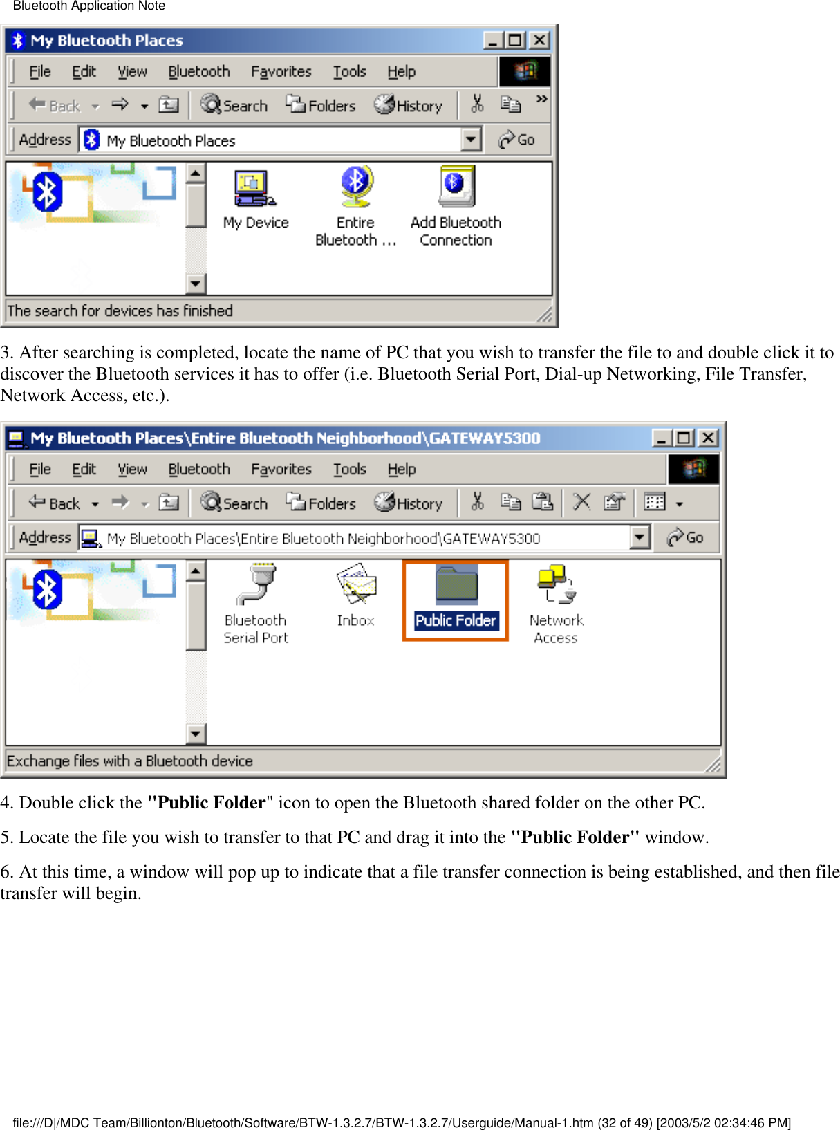 3. After searching is completed, locate the name of PC that you wish to transfer the file to and double click it todiscover the Bluetooth services it has to offer (i.e. Bluetooth Serial Port, Dial-up Networking, File Transfer,Network Access, etc.).4. Double click the &quot;Public Folder&quot; icon to open the Bluetooth shared folder on the other PC.5. Locate the file you wish to transfer to that PC and drag it into the &quot;Public Folder&quot; window.6. At this time, a window will pop up to indicate that a file transfer connection is being established, and then filetransfer will begin.Bluetooth Application Notefile:///D|/MDC Team/Billionton/Bluetooth/Software/BTW-1.3.2.7/BTW-1.3.2.7/Userguide/Manual-1.htm (32 of 49) [2003/5/2 02:34:46 PM]