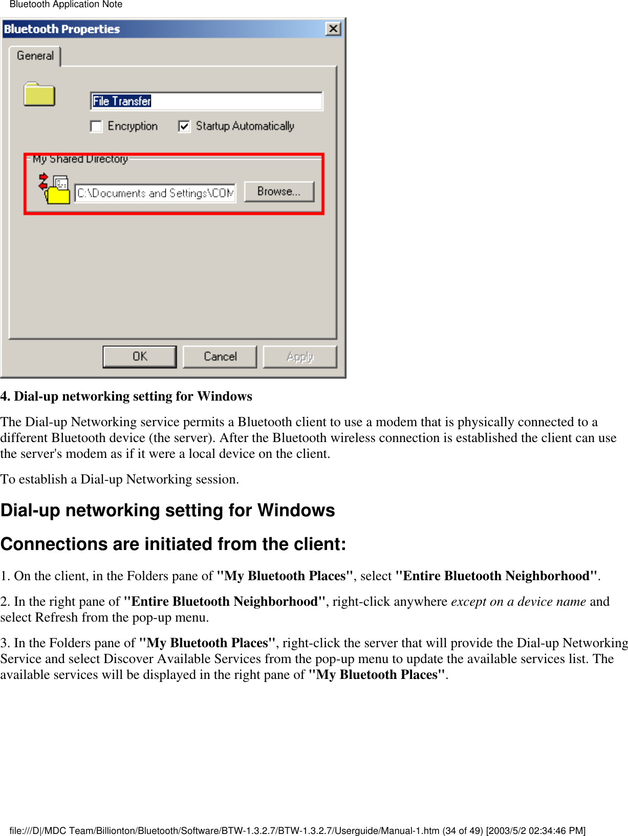 4. Dial-up networking setting for WindowsThe Dial-up Networking service permits a Bluetooth client to use a modem that is physically connected to adifferent Bluetooth device (the server). After the Bluetooth wireless connection is established the client can usethe server&apos;s modem as if it were a local device on the client. To establish a Dial-up Networking session.Dial-up networking setting for WindowsConnections are initiated from the client:1. On the client, in the Folders pane of &quot;My Bluetooth Places&quot;, select &quot;Entire Bluetooth Neighborhood&quot;.2. In the right pane of &quot;Entire Bluetooth Neighborhood&quot;, right-click anywhere except on a device name andselect Refresh from the pop-up menu.3. In the Folders pane of &quot;My Bluetooth Places&quot;, right-click the server that will provide the Dial-up NetworkingService and select Discover Available Services from the pop-up menu to update the available services list. Theavailable services will be displayed in the right pane of &quot;My Bluetooth Places&quot;.Bluetooth Application Notefile:///D|/MDC Team/Billionton/Bluetooth/Software/BTW-1.3.2.7/BTW-1.3.2.7/Userguide/Manual-1.htm (34 of 49) [2003/5/2 02:34:46 PM]