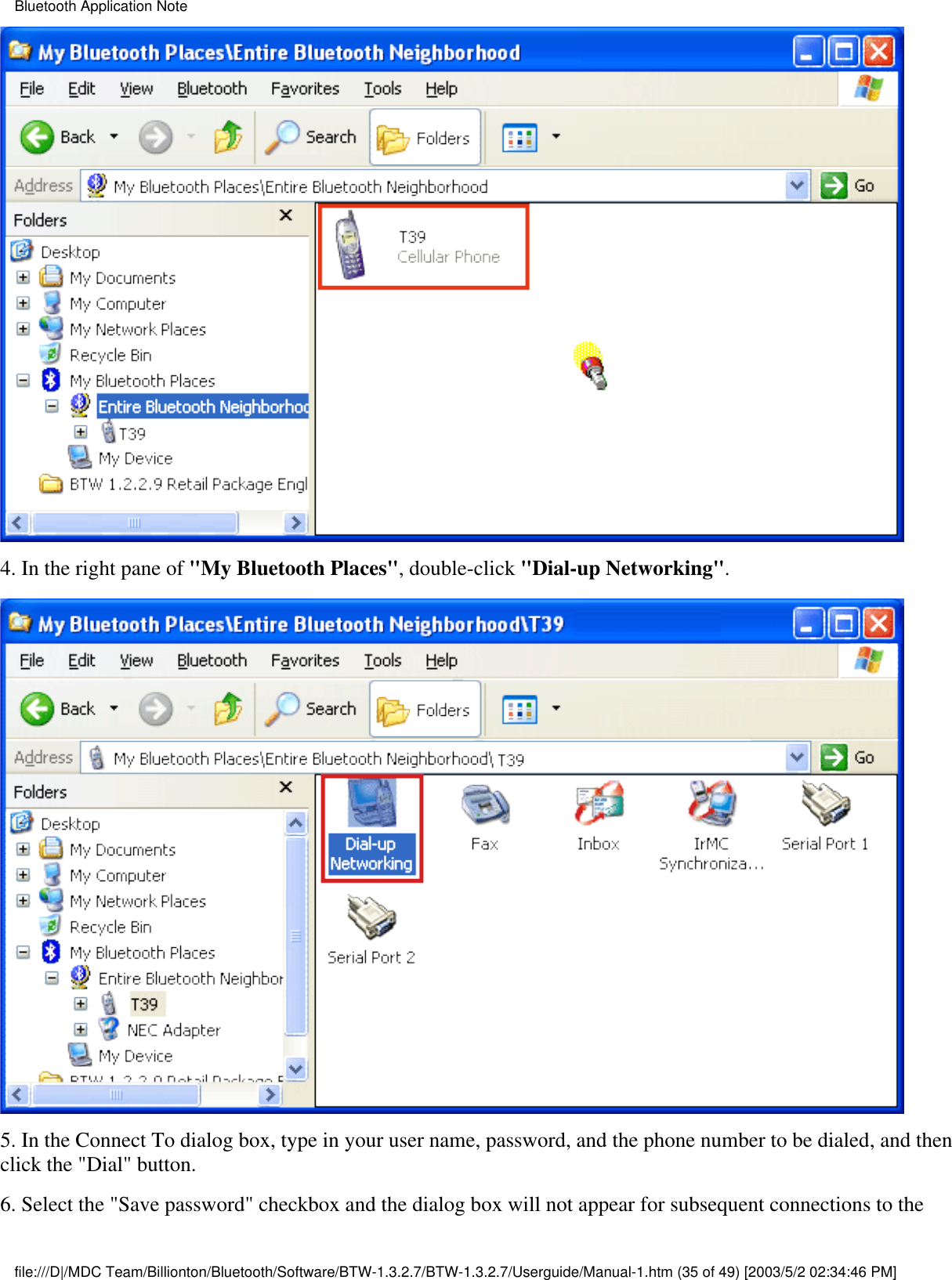 4. In the right pane of &quot;My Bluetooth Places&quot;, double-click &quot;Dial-up Networking&quot;.5. In the Connect To dialog box, type in your user name, password, and the phone number to be dialed, and thenclick the &quot;Dial&quot; button. 6. Select the &quot;Save password&quot; checkbox and the dialog box will not appear for subsequent connections to theBluetooth Application Notefile:///D|/MDC Team/Billionton/Bluetooth/Software/BTW-1.3.2.7/BTW-1.3.2.7/Userguide/Manual-1.htm (35 of 49) [2003/5/2 02:34:46 PM]