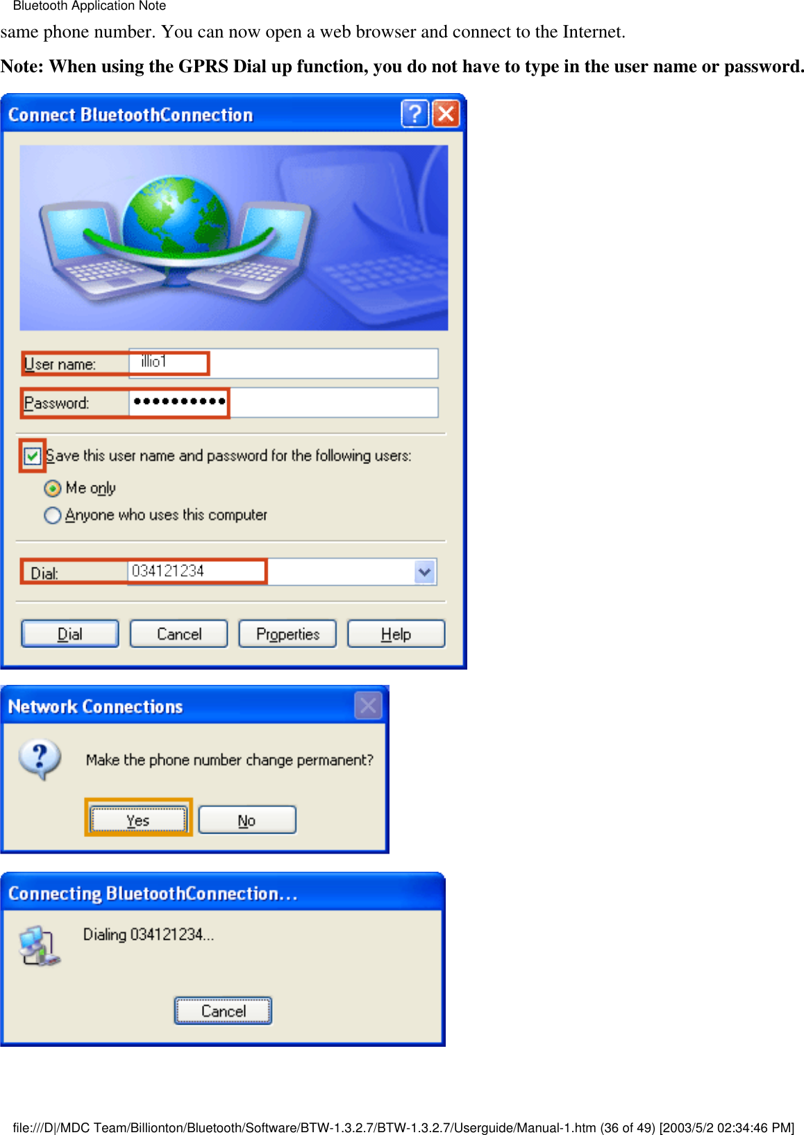 same phone number. You can now open a web browser and connect to the Internet.Note: When using the GPRS Dial up function, you do not have to type in the user name or password. Bluetooth Application Notefile:///D|/MDC Team/Billionton/Bluetooth/Software/BTW-1.3.2.7/BTW-1.3.2.7/Userguide/Manual-1.htm (36 of 49) [2003/5/2 02:34:46 PM]