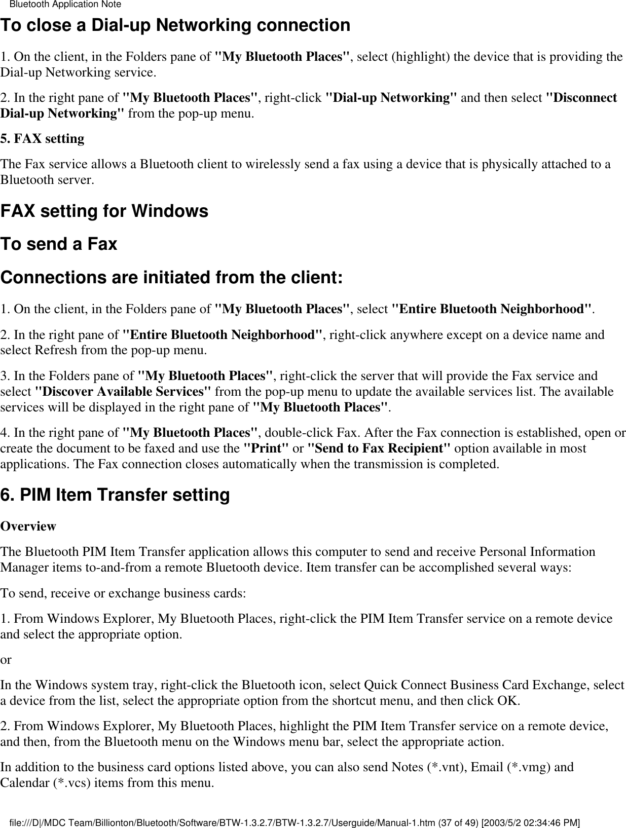 To close a Dial-up Networking connection1. On the client, in the Folders pane of &quot;My Bluetooth Places&quot;, select (highlight) the device that is providing theDial-up Networking service.2. In the right pane of &quot;My Bluetooth Places&quot;, right-click &quot;Dial-up Networking&quot; and then select &quot;DisconnectDial-up Networking&quot; from the pop-up menu.5. FAX settingThe Fax service allows a Bluetooth client to wirelessly send a fax using a device that is physically attached to aBluetooth server.FAX setting for WindowsTo send a FaxConnections are initiated from the client:1. On the client, in the Folders pane of &quot;My Bluetooth Places&quot;, select &quot;Entire Bluetooth Neighborhood&quot;.2. In the right pane of &quot;Entire Bluetooth Neighborhood&quot;, right-click anywhere except on a device name andselect Refresh from the pop-up menu.3. In the Folders pane of &quot;My Bluetooth Places&quot;, right-click the server that will provide the Fax service andselect &quot;Discover Available Services&quot; from the pop-up menu to update the available services list. The availableservices will be displayed in the right pane of &quot;My Bluetooth Places&quot;.4. In the right pane of &quot;My Bluetooth Places&quot;, double-click Fax. After the Fax connection is established, open orcreate the document to be faxed and use the &quot;Print&quot; or &quot;Send to Fax Recipient&quot; option available in mostapplications. The Fax connection closes automatically when the transmission is completed.6. PIM Item Transfer settingOverviewThe Bluetooth PIM Item Transfer application allows this computer to send and receive Personal InformationManager items to-and-from a remote Bluetooth device. Item transfer can be accomplished several ways:To send, receive or exchange business cards:1. From Windows Explorer, My Bluetooth Places, right-click the PIM Item Transfer service on a remote deviceand select the appropriate option.or In the Windows system tray, right-click the Bluetooth icon, select Quick Connect Business Card Exchange, selecta device from the list, select the appropriate option from the shortcut menu, and then click OK.2. From Windows Explorer, My Bluetooth Places, highlight the PIM Item Transfer service on a remote device,and then, from the Bluetooth menu on the Windows menu bar, select the appropriate action.In addition to the business card options listed above, you can also send Notes (*.vnt), Email (*.vmg) andCalendar (*.vcs) items from this menu.Bluetooth Application Notefile:///D|/MDC Team/Billionton/Bluetooth/Software/BTW-1.3.2.7/BTW-1.3.2.7/Userguide/Manual-1.htm (37 of 49) [2003/5/2 02:34:46 PM]