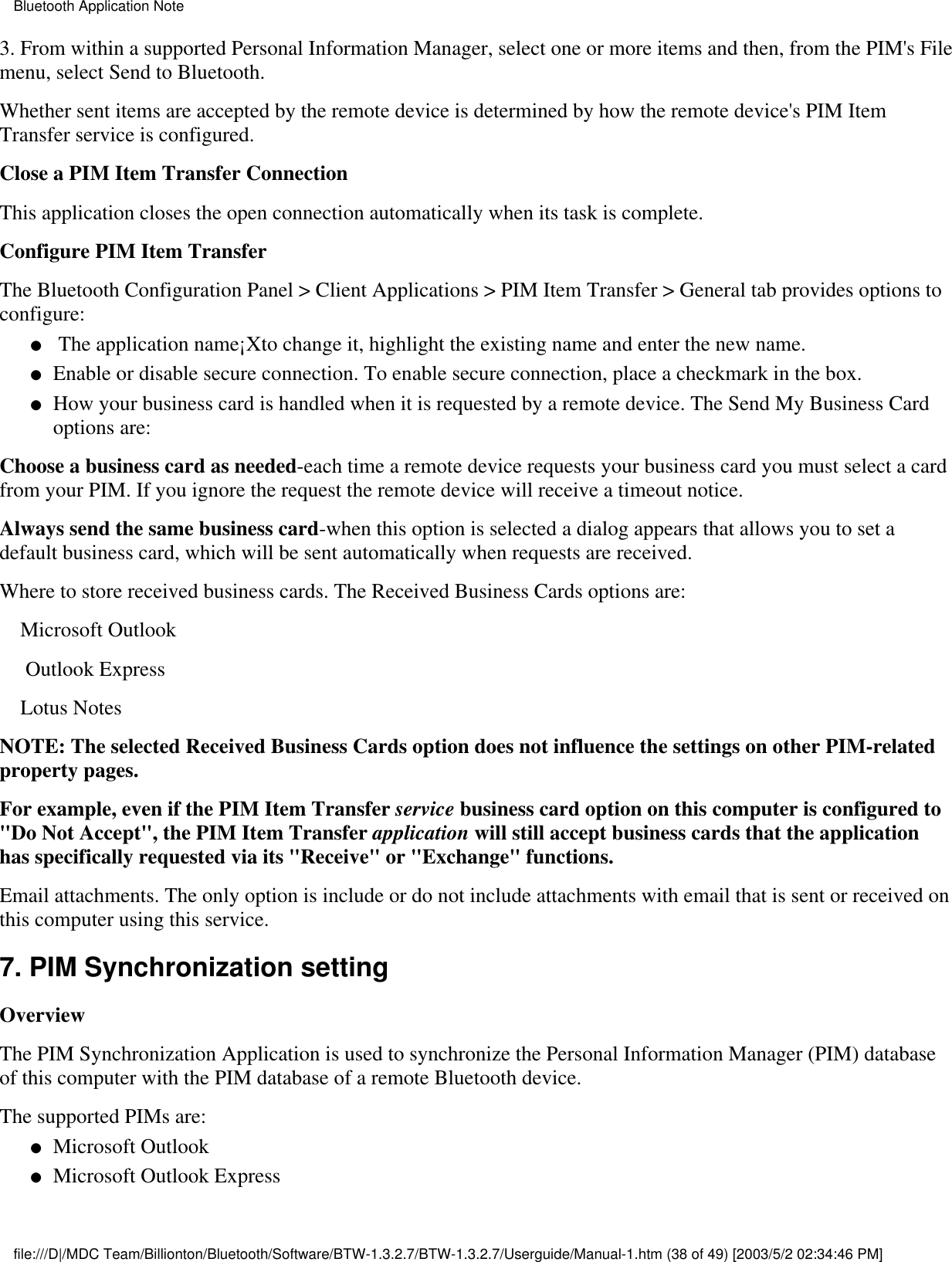 3. From within a supported Personal Information Manager, select one or more items and then, from the PIM&apos;s Filemenu, select Send to Bluetooth.Whether sent items are accepted by the remote device is determined by how the remote device&apos;s PIM ItemTransfer service is configured.Close a PIM Item Transfer ConnectionThis application closes the open connection automatically when its task is complete.Configure PIM Item TransferThe Bluetooth Configuration Panel &gt; Client Applications &gt; PIM Item Transfer &gt; General tab provides options toconfigure: The application name¡Xto change it, highlight the existing name and enter the new name.●   Enable or disable secure connection. To enable secure connection, place a checkmark in the box.●   How your business card is handled when it is requested by a remote device. The Send My Business Cardoptions are:●   Choose a business card as needed-each time a remote device requests your business card you must select a cardfrom your PIM. If you ignore the request the remote device will receive a timeout notice.Always send the same business card-when this option is selected a dialog appears that allows you to set adefault business card, which will be sent automatically when requests are received.            Where to store received business cards. The Received Business Cards options are:    Microsoft Outlook     Outlook Express    Lotus NotesNOTE: The selected Received Business Cards option does not influence the settings on other PIM-relatedproperty pages.For example, even if the PIM Item Transfer service business card option on this computer is configured to&quot;Do Not Accept&quot;, the PIM Item Transfer application will still accept business cards that the applicationhas specifically requested via its &quot;Receive&quot; or &quot;Exchange&quot; functions.Email attachments. The only option is include or do not include attachments with email that is sent or received onthis computer using this service.7. PIM Synchronization settingOverviewThe PIM Synchronization Application is used to synchronize the Personal Information Manager (PIM) databaseof this computer with the PIM database of a remote Bluetooth device.The supported PIMs are:Microsoft Outlook●   Microsoft Outlook Express●   Bluetooth Application Notefile:///D|/MDC Team/Billionton/Bluetooth/Software/BTW-1.3.2.7/BTW-1.3.2.7/Userguide/Manual-1.htm (38 of 49) [2003/5/2 02:34:46 PM]