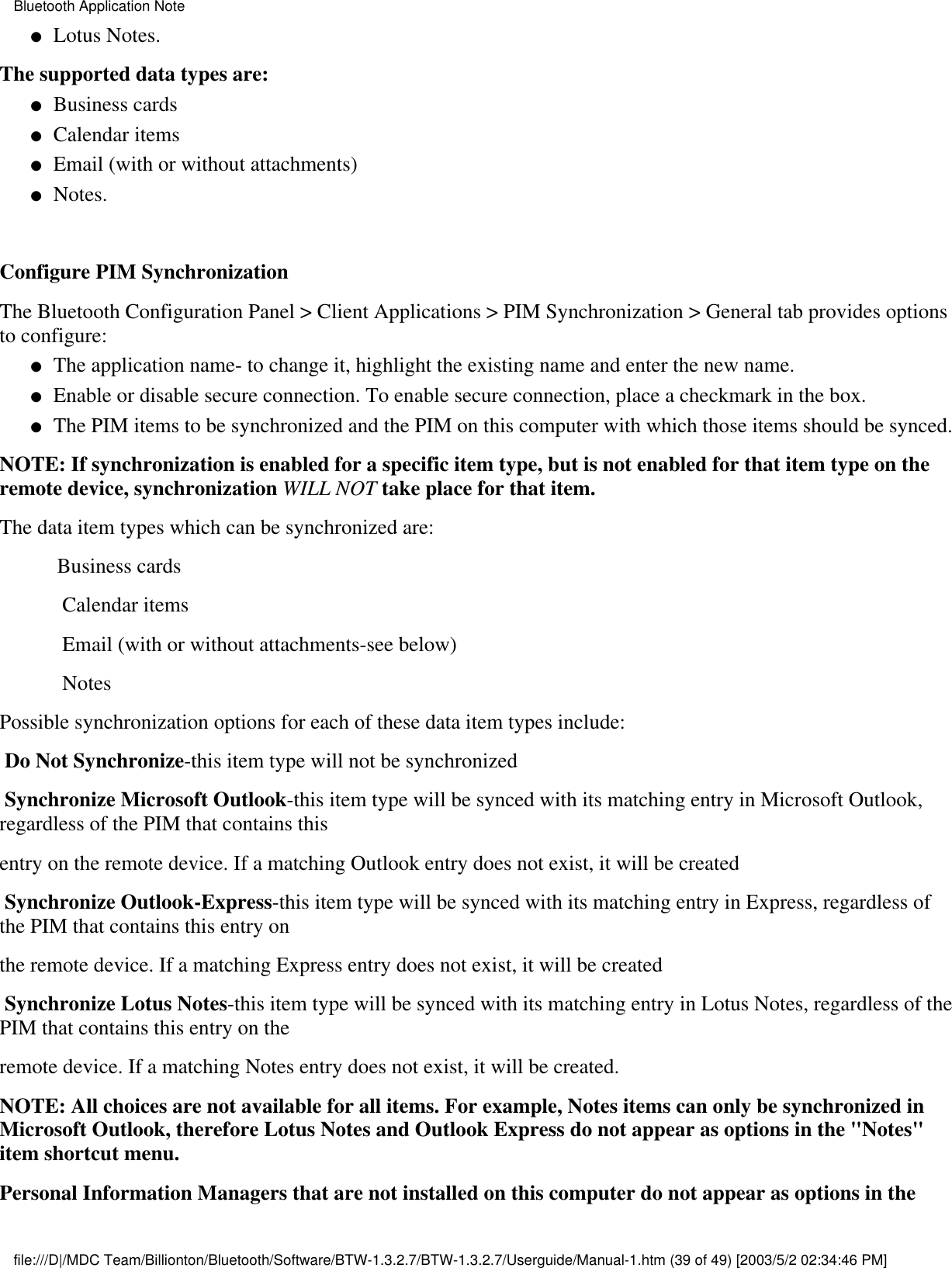 Lotus Notes.●   The supported data types are:Business cards●   Calendar items●   Email (with or without attachments)●   Notes.●    Configure PIM SynchronizationThe Bluetooth Configuration Panel &gt; Client Applications &gt; PIM Synchronization &gt; General tab provides optionsto configure:The application name- to change it, highlight the existing name and enter the new name.●   Enable or disable secure connection. To enable secure connection, place a checkmark in the box.●   The PIM items to be synchronized and the PIM on this computer with which those items should be synced.●   NOTE: If synchronization is enabled for a specific item type, but is not enabled for that item type on theremote device, synchronization WILL NOT take place for that item.The data item types which can be synchronized are:           Business cards            Calendar items            Email (with or without attachments-see below)            NotesPossible synchronization options for each of these data item types include: Do Not Synchronize-this item type will not be synchronized Synchronize Microsoft Outlook-this item type will be synced with its matching entry in Microsoft Outlook,regardless of the PIM that contains thisentry on the remote device. If a matching Outlook entry does not exist, it will be created Synchronize Outlook-Express-this item type will be synced with its matching entry in Express, regardless ofthe PIM that contains this entry onthe remote device. If a matching Express entry does not exist, it will be created Synchronize Lotus Notes-this item type will be synced with its matching entry in Lotus Notes, regardless of thePIM that contains this entry on theremote device. If a matching Notes entry does not exist, it will be created.NOTE: All choices are not available for all items. For example, Notes items can only be synchronized inMicrosoft Outlook, therefore Lotus Notes and Outlook Express do not appear as options in the &quot;Notes&quot;item shortcut menu.Personal Information Managers that are not installed on this computer do not appear as options in theBluetooth Application Notefile:///D|/MDC Team/Billionton/Bluetooth/Software/BTW-1.3.2.7/BTW-1.3.2.7/Userguide/Manual-1.htm (39 of 49) [2003/5/2 02:34:46 PM]