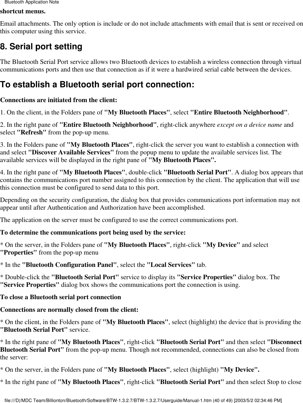 shortcut menus.Email attachments. The only option is include or do not include attachments with email that is sent or received onthis computer using this service.8. Serial port setting The Bluetooth Serial Port service allows two Bluetooth devices to establish a wireless connection through virtualcommunications ports and then use that connection as if it were a hardwired serial cable between the devices.To establish a Bluetooth serial port connection:Connections are initiated from the client:1. On the client, in the Folders pane of &quot;My Bluetooth Places&quot;, select &quot;Entire Bluetooth Neighborhood&quot;.2. In the right pane of &quot;Entire Bluetooth Neighborhood&quot;, right-click anywhere except on a device name andselect &quot;Refresh&quot; from the pop-up menu.3. In the Folders pane of &quot;My Bluetooth Places&quot;, right-click the server you want to establish a connection withand select &quot;Discover Available Services&quot; from the popup menu to update the available services list. Theavailable services will be displayed in the right pane of &quot;My Bluetooth Places&quot;.4. In the right pane of &quot;My Bluetooth Places&quot;, double-click &quot;Bluetooth Serial Port&quot;. A dialog box appears thatcontains the communications port number assigned to this connection by the client. The application that will usethis connection must be configured to send data to this port.Depending on the security configuration, the dialog box that provides communications port information may notappear until after Authentication and Authorization have been accomplished.The application on the server must be configured to use the correct communications port.To determine the communications port being used by the service:* On the server, in the Folders pane of &quot;My Bluetooth Places&quot;, right-click &quot;My Device&quot; and select&quot;Properties&quot; from the pop-up menu* In the &quot;Bluetooth Configuration Panel&quot;, select the &quot;Local Services&quot; tab.* Double-click the &quot;Bluetooth Serial Port&quot; service to display its &quot;Service Properties&quot; dialog box. The&quot;Service Properties&quot; dialog box shows the communications port the connection is using.To close a Bluetooth serial port connection  Connections are normally closed from the client:* On the client, in the Folders pane of &quot;My Bluetooth Places&quot;, select (highlight) the device that is providing the&quot;Bluetooth Serial Port&quot; service.* In the right pane of &quot;My Bluetooth Places&quot;, right-click &quot;Bluetooth Serial Port&quot; and then select &quot;DisconnectBluetooth Serial Port&quot; from the pop-up menu. Though not recommended, connections can also be closed fromthe server:* On the server, in the Folders pane of &quot;My Bluetooth Places&quot;, select (highlight) &quot;My Device&quot;.* In the right pane of &quot;My Bluetooth Places&quot;, right-click &quot;Bluetooth Serial Port&quot; and then select Stop to closeBluetooth Application Notefile:///D|/MDC Team/Billionton/Bluetooth/Software/BTW-1.3.2.7/BTW-1.3.2.7/Userguide/Manual-1.htm (40 of 49) [2003/5/2 02:34:46 PM]