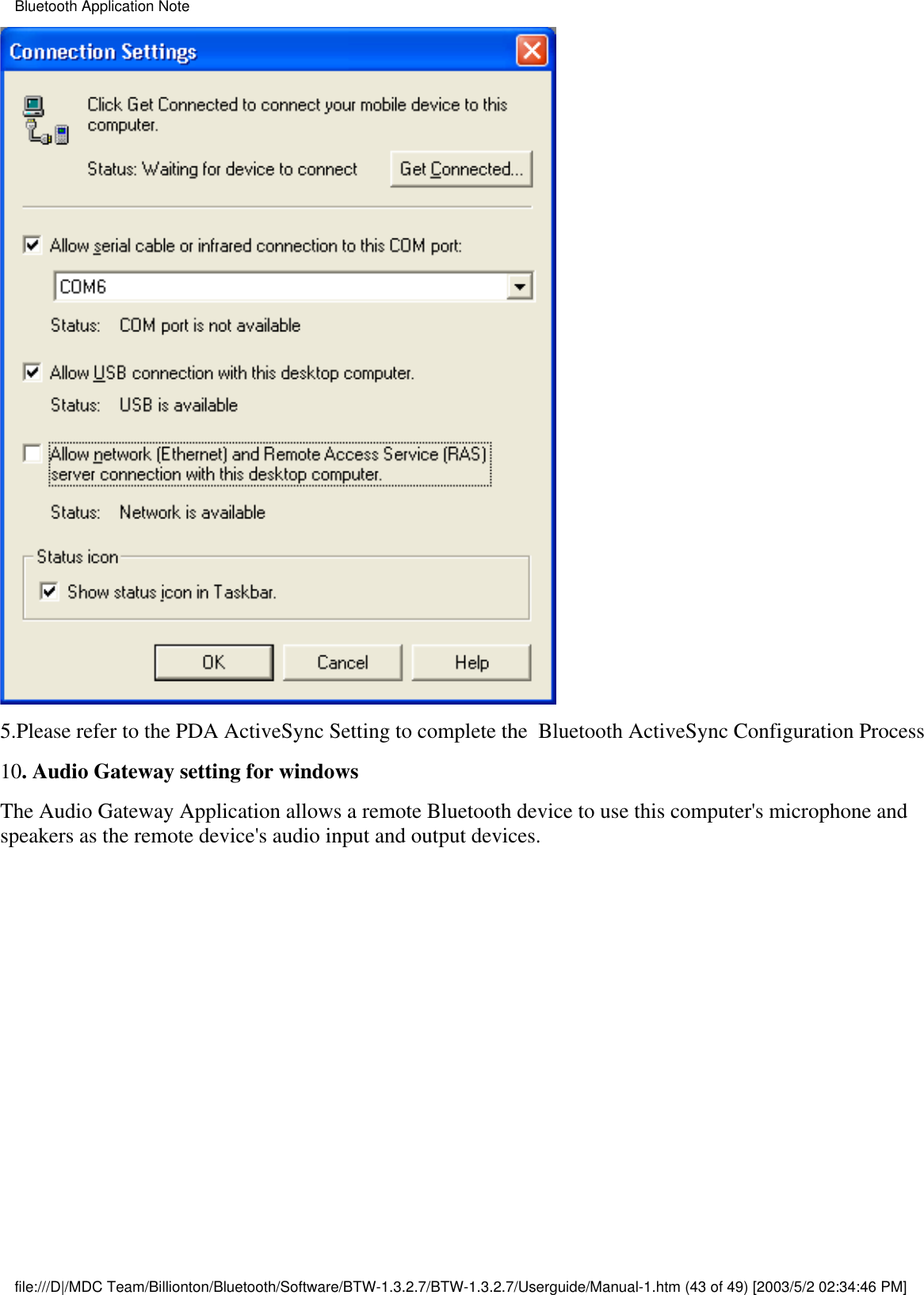 5.Please refer to the PDA ActiveSync Setting to complete the  Bluetooth ActiveSync Configuration Process10. Audio Gateway setting for windowsThe Audio Gateway Application allows a remote Bluetooth device to use this computer&apos;s microphone andspeakers as the remote device&apos;s audio input and output devices.Bluetooth Application Notefile:///D|/MDC Team/Billionton/Bluetooth/Software/BTW-1.3.2.7/BTW-1.3.2.7/Userguide/Manual-1.htm (43 of 49) [2003/5/2 02:34:46 PM]