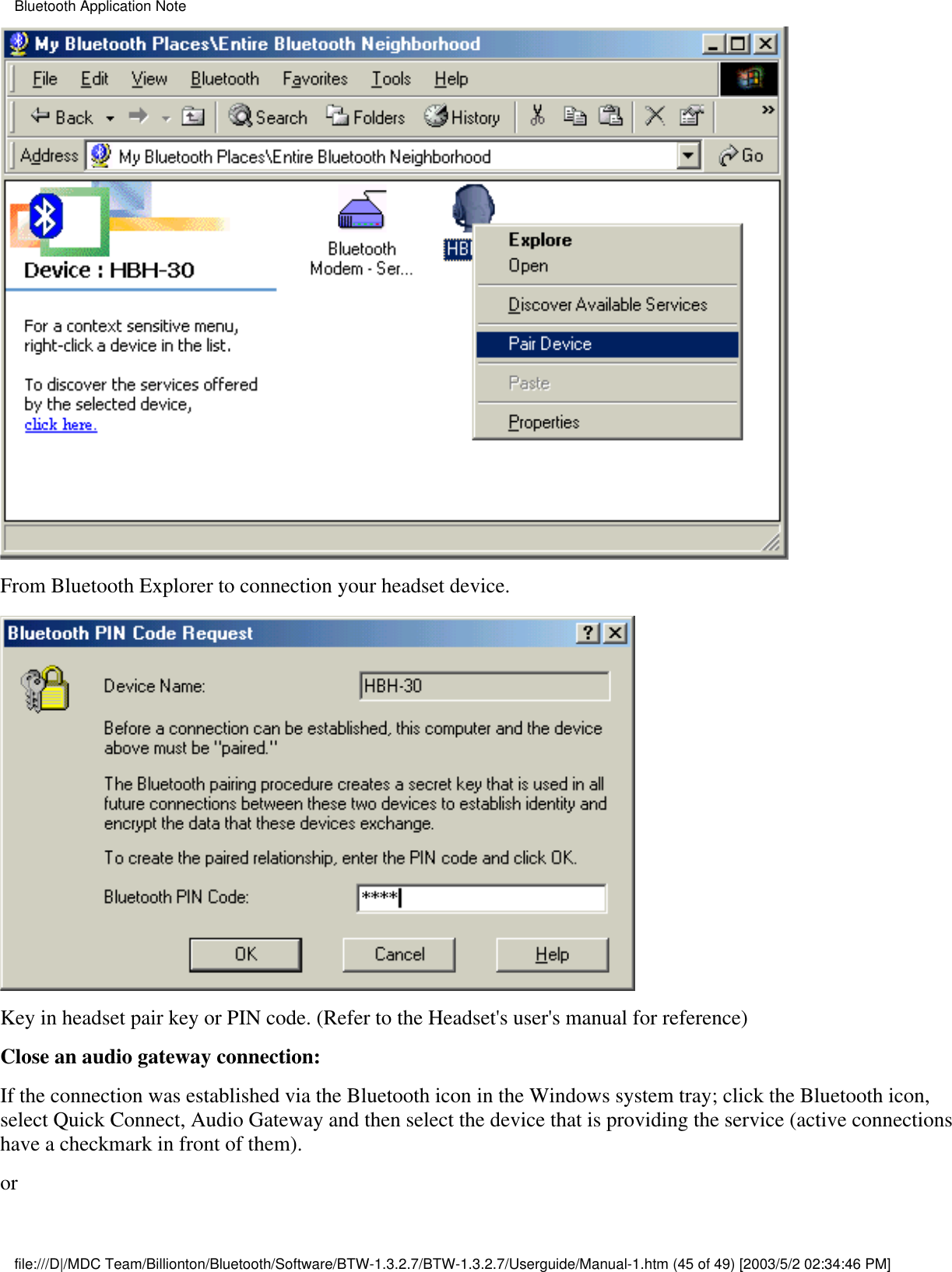 From Bluetooth Explorer to connection your headset device. Key in headset pair key or PIN code. (Refer to the Headset&apos;s user&apos;s manual for reference) Close an audio gateway connection:If the connection was established via the Bluetooth icon in the Windows system tray; click the Bluetooth icon,select Quick Connect, Audio Gateway and then select the device that is providing the service (active connectionshave a checkmark in front of them). orBluetooth Application Notefile:///D|/MDC Team/Billionton/Bluetooth/Software/BTW-1.3.2.7/BTW-1.3.2.7/Userguide/Manual-1.htm (45 of 49) [2003/5/2 02:34:46 PM]