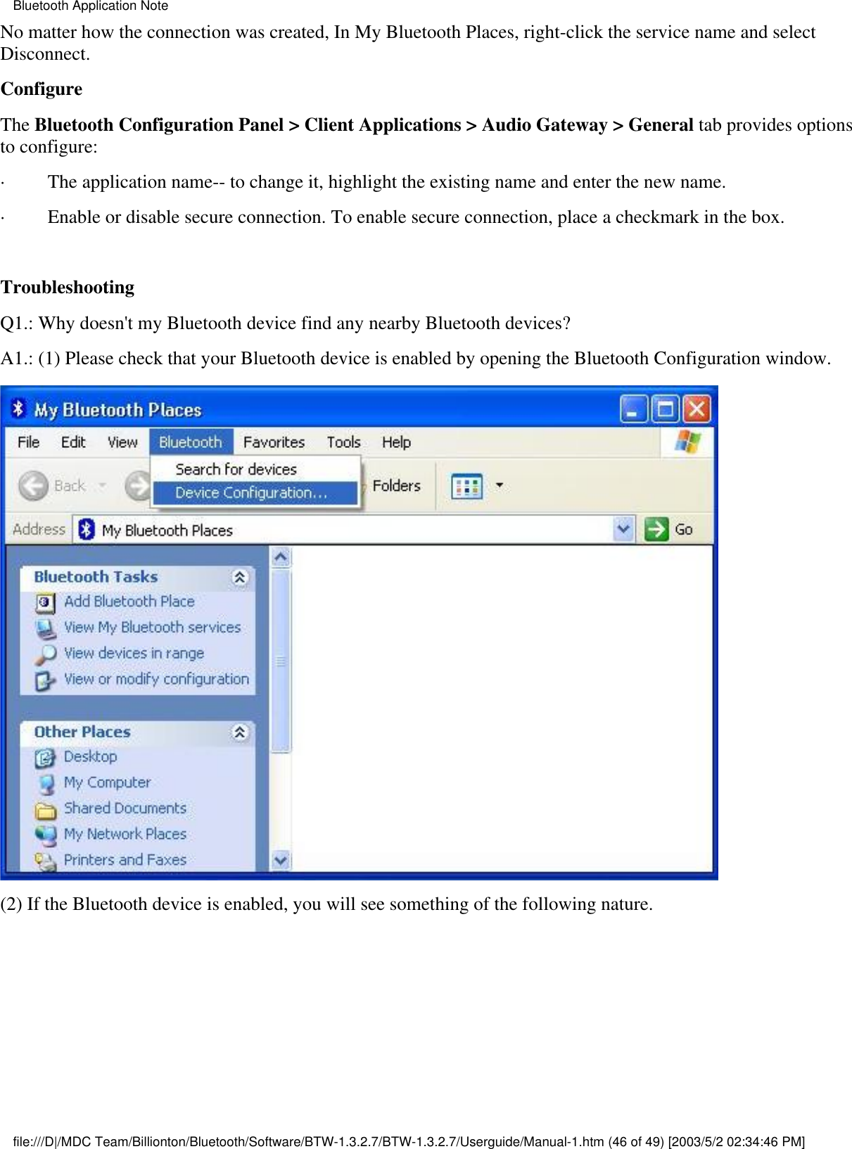 No matter how the connection was created, In My Bluetooth Places, right-click the service name and selectDisconnect.ConfigureThe Bluetooth Configuration Panel &gt; Client Applications &gt; Audio Gateway &gt; General tab provides optionsto configure:·         The application name-- to change it, highlight the existing name and enter the new name.·         Enable or disable secure connection. To enable secure connection, place a checkmark in the box.  TroubleshootingQ1.: Why doesn&apos;t my Bluetooth device find any nearby Bluetooth devices?A1.: (1) Please check that your Bluetooth device is enabled by opening the Bluetooth Configuration window.(2) If the Bluetooth device is enabled, you will see something of the following nature.Bluetooth Application Notefile:///D|/MDC Team/Billionton/Bluetooth/Software/BTW-1.3.2.7/BTW-1.3.2.7/Userguide/Manual-1.htm (46 of 49) [2003/5/2 02:34:46 PM]